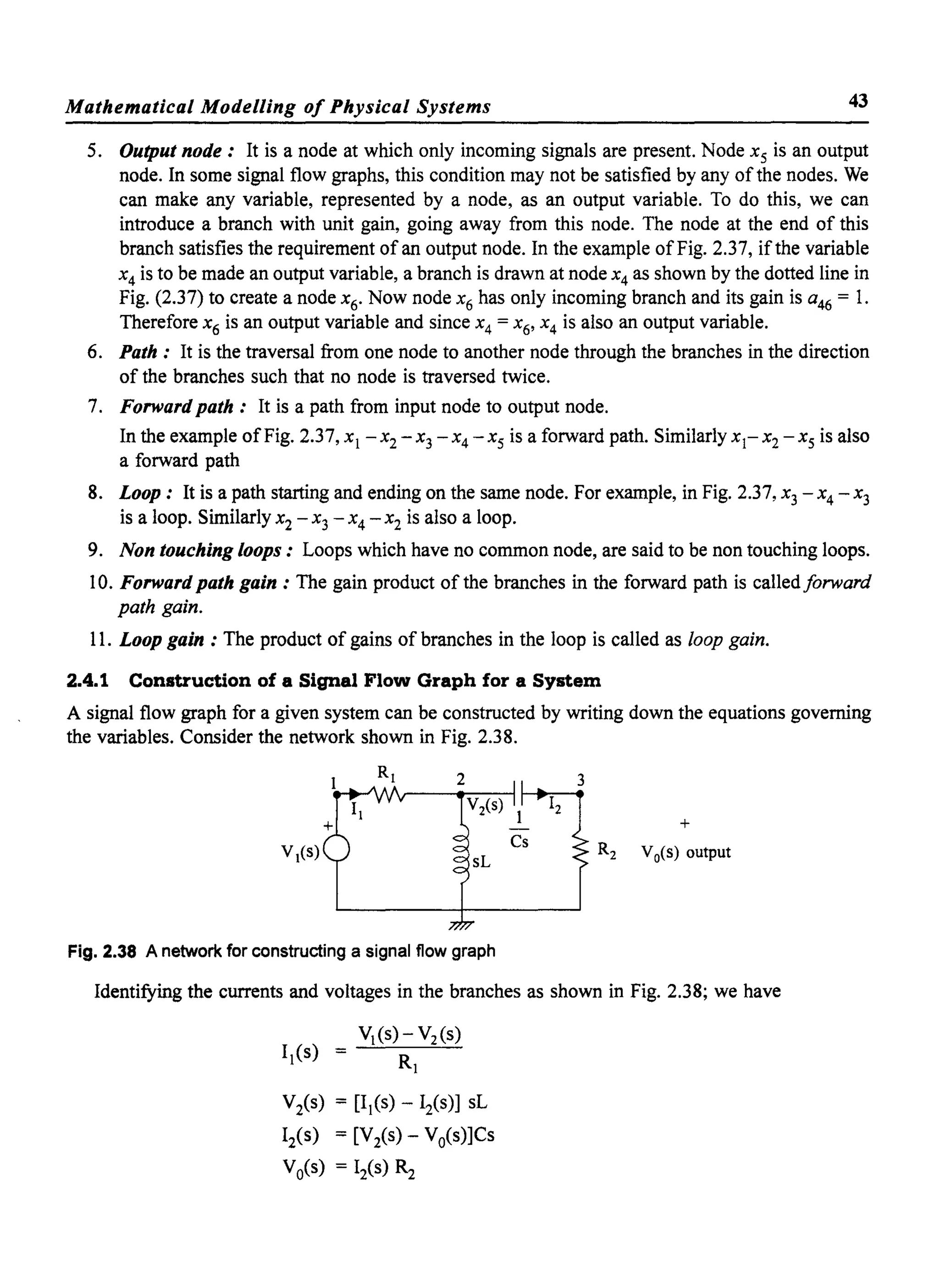 Mathematical Modelling of Physical Systems 43
5. Output node: It is a node at which only incoming signals are present. Node Xs is an output
node. In some signal flow graphs, this condition may not be satisfied by any ofthe nodes. We
can make any variable, represented by a node, as an output variable. To do this, we can
introduce a branch with unit gain, going away from this node. The node at the end of this
branch satisfies the requirement of an output node. In the example ofFig. 2.37, if the variable
x4 is to be made an output variable, a branch is drawn at node x4 as shown by the dotted line in
Fig. (2.37) to create a node x 6. Now node x6 has only incoming branch and its gain is a46 = 1.
Therefore x6 is an output variable and since x 4 = x 6' x 4 is also an output variable.
6. Path: It is the traversal from one node to another node through the branches in the direction
of the branches such that no node is traversed twice.
7. Forward path: It is a path from input node to output node.
In the example ofFig. 2.37, Xl - x 2 - x3 - x 4 - Xs is a forward path. Similarly x l- x2 - Xs is also
a forward path
8. Loop: It is a path starting and ending on the same node. For example, in Fig. 2.37, x3 - x 4 - x3
is a loop. Similarly x 2 - x3 - x 4 - x 2 is also a loop.
9. Non touching loops: Loops which have no common node, are said to be non touching loops.
10. Forward path gain: The gain product of the branches in the forward path is calledforward
path gain.
11. Loop gain : The product of gains of branches in the loop is called as loop gain.
2.4.1 Construction of a Signal Flow Graph for a System
A signal flow graph for a given system can be constructed by writing down the equations governing
the variables. Consider the network shown in Fig. 2.38.
+
R2 Vo(s) output
Fig. 2.38 A network for constructing a signal flow graph
Identifying the currents and voltages in the branches as shown in Fig. 2.38; we have
Vis) = [Il(s) - I2(s)] sL
I2(s) = [V2(s) - Vo(s)]Cs
Vo(s) = 12(s) R2
 