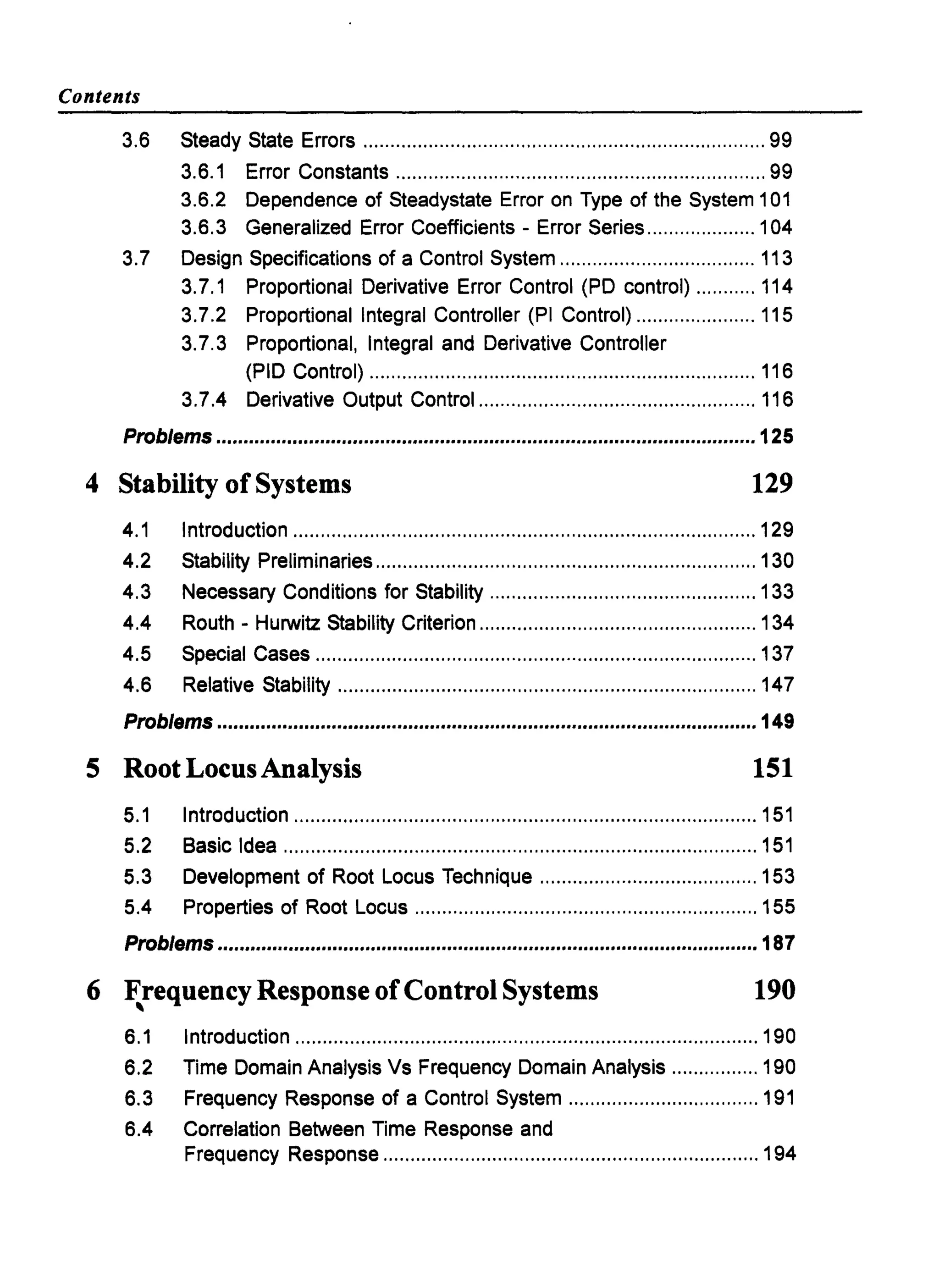 Contents
3.6 Steady State Errors .......................................................................... 99
3.6.1 Error Constants .................................................................... 99
3.6.2 Dependence of Steadystate Error on Type of the System 101
3.6.3 Generalized Error Coefficients - Error Series .................... 104
3.7 Design Specifications of a Control System .................................... 113
3.7.1 Proportional Derivative Error Control (PD control) ........... 114
3.7.2 Proportional Integral Controller (PI Control) ...................... 115
3.7.3 Proportional, Integral and Derivative Controller
(PID Control) ....................................................................... 116
3.7.4 Derivative Output Control ................................................... 116
Problems ...................................................................................................125
4 Stability of Systems 129
4.1 Introduction ..................................................................................... 129
4.2 Stability Preliminaries ...................................................................... 130
4.3 Necessary Conditions for Stability ................................................. 133
4.4 Routh - Hurwitz Stability Criterion ................................................... 134
4.5 Special Cases ................................................................................. 137
4.6 Relative Stability ............................................................................. 147
Problems ...................................................................................................149
5 Root LocusAnalysis 151
5.1 Introduction ..................................................................................... 151
5.2 Basic Idea ....................................................................................... 151
5.3 Development of Root Locus Technique ........................................ 153
5.4 Properties of Root Locus ............................................................... 155
Problems ...................................................................................................187
6 Frequency Response ofControl Systems, 190
6.1 Introduction ..................................................................................... 190
6.2 Time Domain AnalysiS Vs Frequency Domain Analysis ................ 190
6.3 Frequency Response of a Control System ................................... 191
6.4 Correlation Between Time Response and
Frequency Response ..................................................................... 194
 