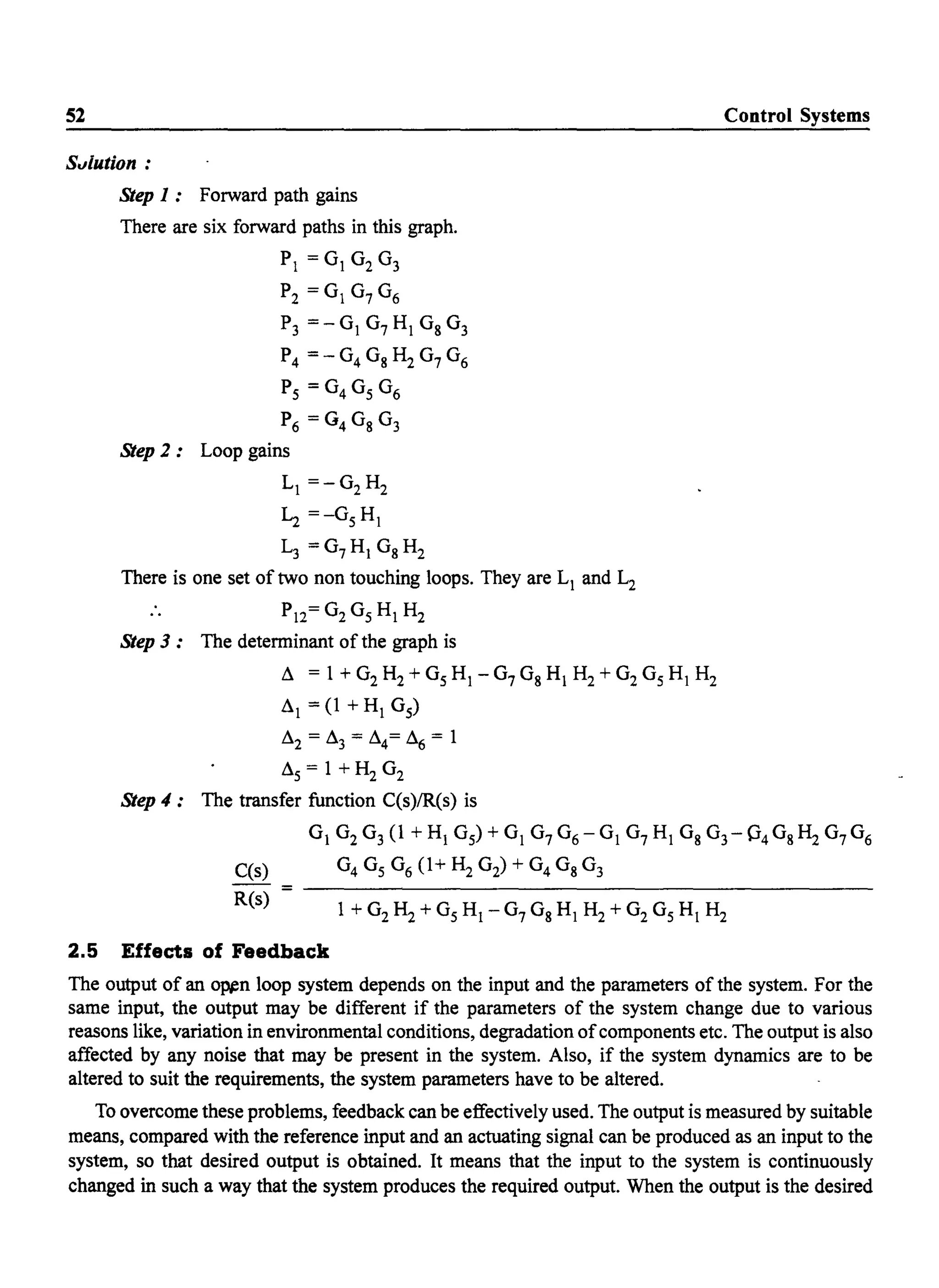 52
S"lution :
Step 1: Forward path gains
There are six forward paths in this graph.
PI = °1 °2 °3
P2 =OI0706
P3 =-01 07 HI Os 0 3
P4 = - 04 Os H2 07 0 6
Ps = 04 0 s 0 6
P6 = G4 Os 0 3
Step 2: Loop gains
LI =-02 H2
~ =-05 HI
L3 =07 HI 0SH2
There is one set of two non touching loops. They are LI and L2
.. P12= 02 05 HI H2
Step 3: The determinant of the graph is
Ll = 1 + 02 H2 + 0 s HI - 07 Os HI H2 + 02 0 s HI H2
LlI = (1 + HI 05)
Ll2 = Ll3 = Ll4= Ll6 = 1
Lls = 1 + H2 02
Step 4: The transfer function C(s)/R(s) is
Control Systems
01 02 0 3(1 + HI 05) + 01 07 0 6- 01 07 HI Os 0 3- 04Os H2 °7°6
C(s)
R(s)
2.5 Effects of Feedback
The output of an o~n loop system depends on the input and the parameters of the system. For the
same input, the output may be different if the parameters of the system change due to various
reasons like, variation in environmental conditions, degradation ofcomponents etc. The output is also
affected by any noise that may be present in the system. Also, if the system dynamics are to be
altered to suit the requirements, the system parameters have to be altered.
To overcome these problems, feedback can be effectively used. The output is measured by suitable
means, compared with the reference input and an actuating signal can be produced as an input to the
system, so that desired output is obtained. It means that the input to the system is continuously
changed in such a way that the system produces the required output. When the output is the desired
 