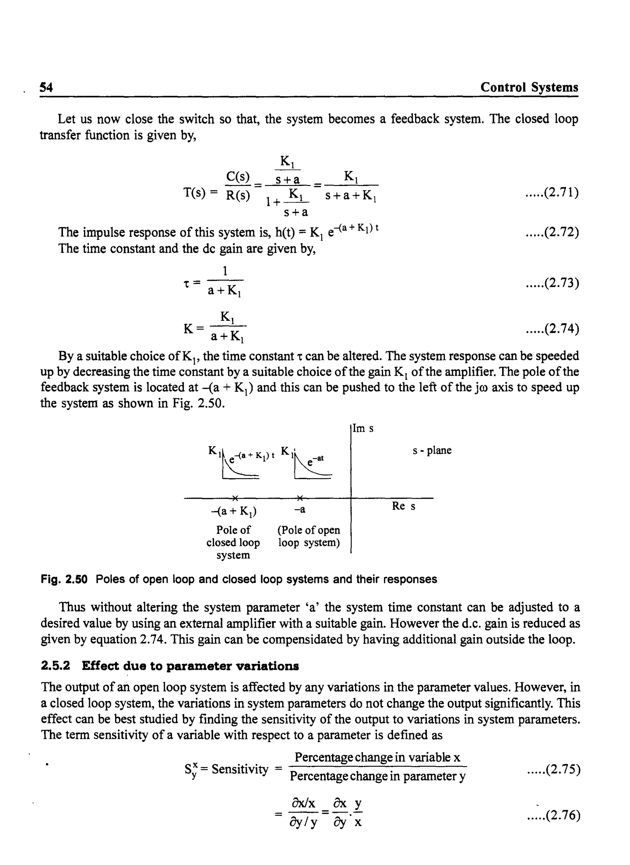 S4 Control Systems
Let us now close the switch so that, the system becomes a feedback system. The closed loop
transfer function is given by,
C(s) s+a = Kl
T(s) = R(s) =l+~ -s-+-a--'-+-K-1
s+a
The impulse response of this system is, h(t) = Kj e-(a + Kj) t
The time constant and the dc gain are given by,
1
.=--a+Kl
.....(2.71)
.....(2.72)
.....(2.73)
Kl
K= a+Kl .....(2.74)
By a suitable choice ofKj , the time constant. can be altered. The system response can be speeded
up by decreasing the time constant by a suitable choice ofthe gain Kj ofthe amplifier. The pole ofthe
feedback.system is located at -(a + Kj ) and this can be pushed to the left of the jro axis to speed up
the system-as shown in Fig. 2.50.
-(a + K,)
Pole of
closed loop
system
-a
(Pole of open
loop system)
1m s
s - plane
Re s
Fig. 2.50 Poles of open loop and closed loop systems and their responses
Thus without altering the system parameter 'a' the system time constant can be adjusted to a
desired value by using an external amplifier with a suitable gain. However the d.c. gain is reduced as
given by equation 2.74. This gain can be compensidated by having additional gain outside the loop.
2.5.2 Effect due to parameter variations
The output ofan open loop system is affected by any variations in the parameter values. However, in
a closed loop system, the variations in system parameters do not change the output significantly. This
effect can be best studied by finding the sensitivity of the output to variations in system parameters.
The term sensitivity of a variable with respect to a parameter is defined as
Percentagechangein variable x
Sx = Sensitivity = .
Y Percentagechange m parameter y
.....(2.75)
.....(2.76)
 