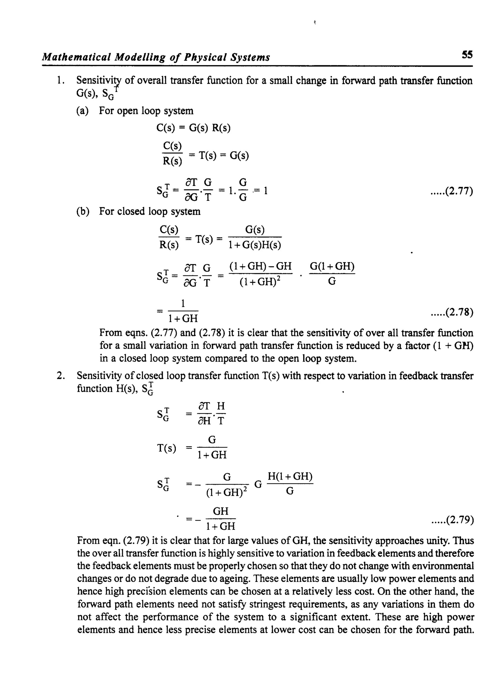Mathematical Modelling of Physical Systems ss
1. Sensitivi;y of overall transfer function for a small change in forward path transfer function
G(s), SG
(a) For open loop system
C(s) = G(s) R(s)
C(s)
R(s) = T(s) = G(s)
ST=OT.G=l
G
=l
G OGT ·G'
(b) For closed loop system
C(s) G(s)
- = T(s) =
R(s) 1+ G(s)H(s)
T OT G (1+GH)-GH
SG = OG·r = (1 + GH)2
l+GH
G(1+GH)
G
.....(2.77)
.....(2.78)
From eqns. (2.77) and (2.78) it is clear that the sensitivity of over all transfer function
for a small variation in forward path transfer function is reduced by a factor (1 + GH)
in a closed loop system compared to the open loop system.
2. Sensitivity ofclosed loop transfer function T(s) with respect to variation in feedback transfer
function H(s), SJ
ST
OTH
=--G oH·T
G
T(s) = - -
l+GH
ST G H(1 + GH)
G --
(1 + GH)2 G G
GH
-- .....(2.79)
l+GH
From eqn. (2.79) it is clear that for large values ofGH, the sensitivity approaches unity. Thus
the over all transfer function is highly sensitive to variation in feedback elements and therefore
the feedback elements must be properly chosen so that they do not change with environmental
changes or do not degrade due to ageing. These elements are usually low power elements and
hence high precision elements can be chosen at a relatively less cost. On the other hand, the
forward path elements need not satisfy stringest requirements, as any variations in them do
not affect the performance of the system to a significant extent. These are high power
elements and hence less precise elements at lower cost can be chosen for the forward path.
 