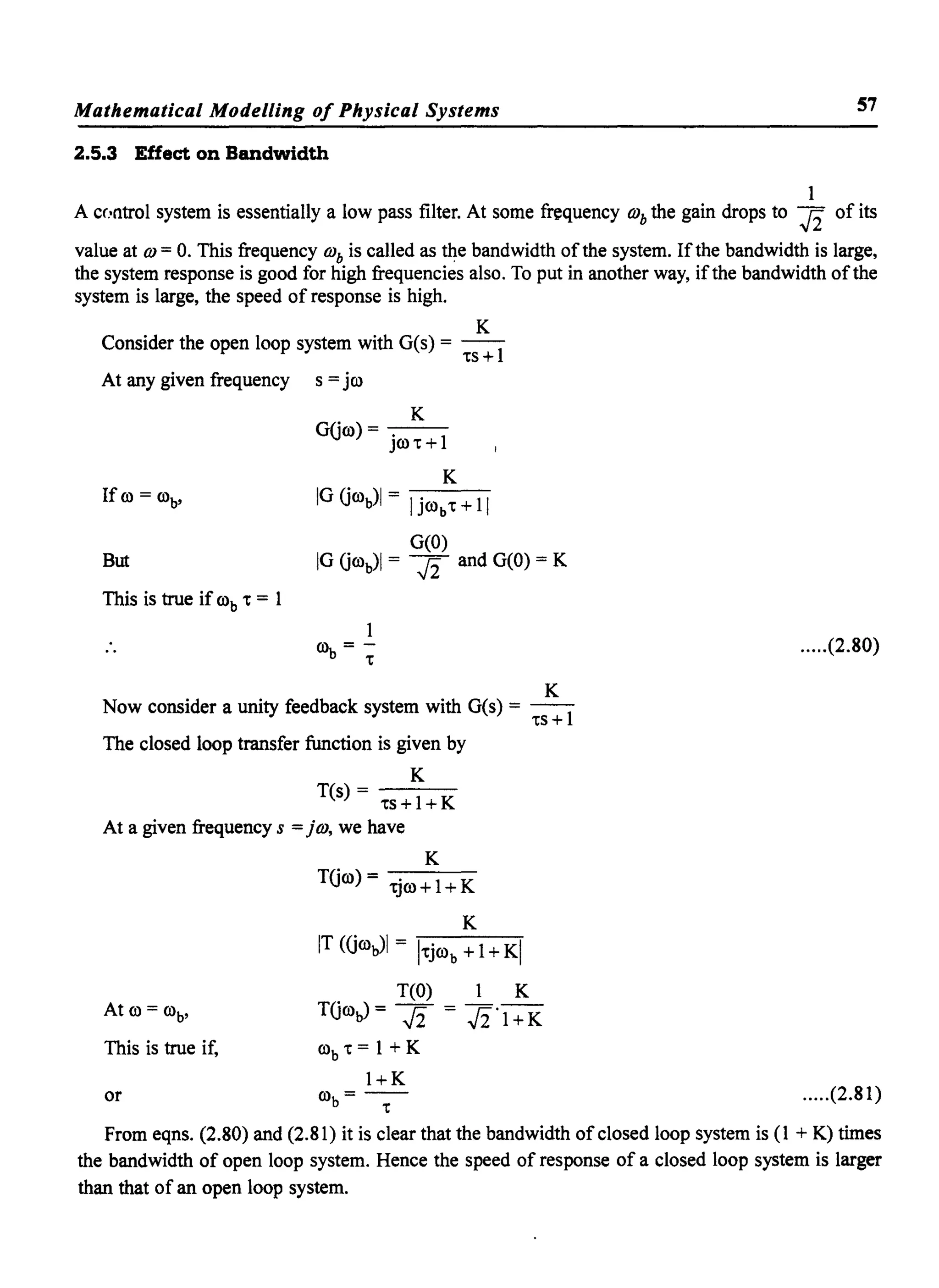 Mathematical Modelling of Physical Systems 57
2.5.3 Effect on Bandwidth
1
A cr.·ntrol system is essentially a low pass filter. At some friquency OJb the gain drops to J2 of its
value at OJ = o. This frequency OJb is called as the bandwidth ofthe system. Ifthe bandwidth is large,
the system response is good for high frequencies also. To put in another way, ifthe bandwidth ofthe
system is large, the speed of response is high.
K
Consider the open loop system with G(s) = --1
'ts +
At any given frequency s = jro
K
GUro) = - -
jro 't + 1
K
If ro = rob' IG Urob)1 = Ijrob't + 11
G(O)
But IG UroJI = J2 and G(O) = K
This is true if rob 't = 1
ro =-
b 't
K
Now consider a unity feedback system with G(s) = --1
'ts +
The closed loop transfer function is given by
K
T(s)- - - -
'ts+l+K
At a given frequency s = j OJ, we have
K
TUro) = 'tjro + 1+ K
K
IT (Grob)1 = l'tjrob + 1+ KI
T(O) 1 K
TUrob) = J2 = J2·1 + K
This is true if, rob 't = 1 + K
I+K
.....(2.80)
or rob = -'t- .....(2.81)
From eqns. (2.80) and (2.81) it is clear that the bandwidth ofclosed loop system is (1 + K) times
the bandwidth of open loop system. Hence the speed of response of a closed loop system is larger
than that of an open loop system.
 