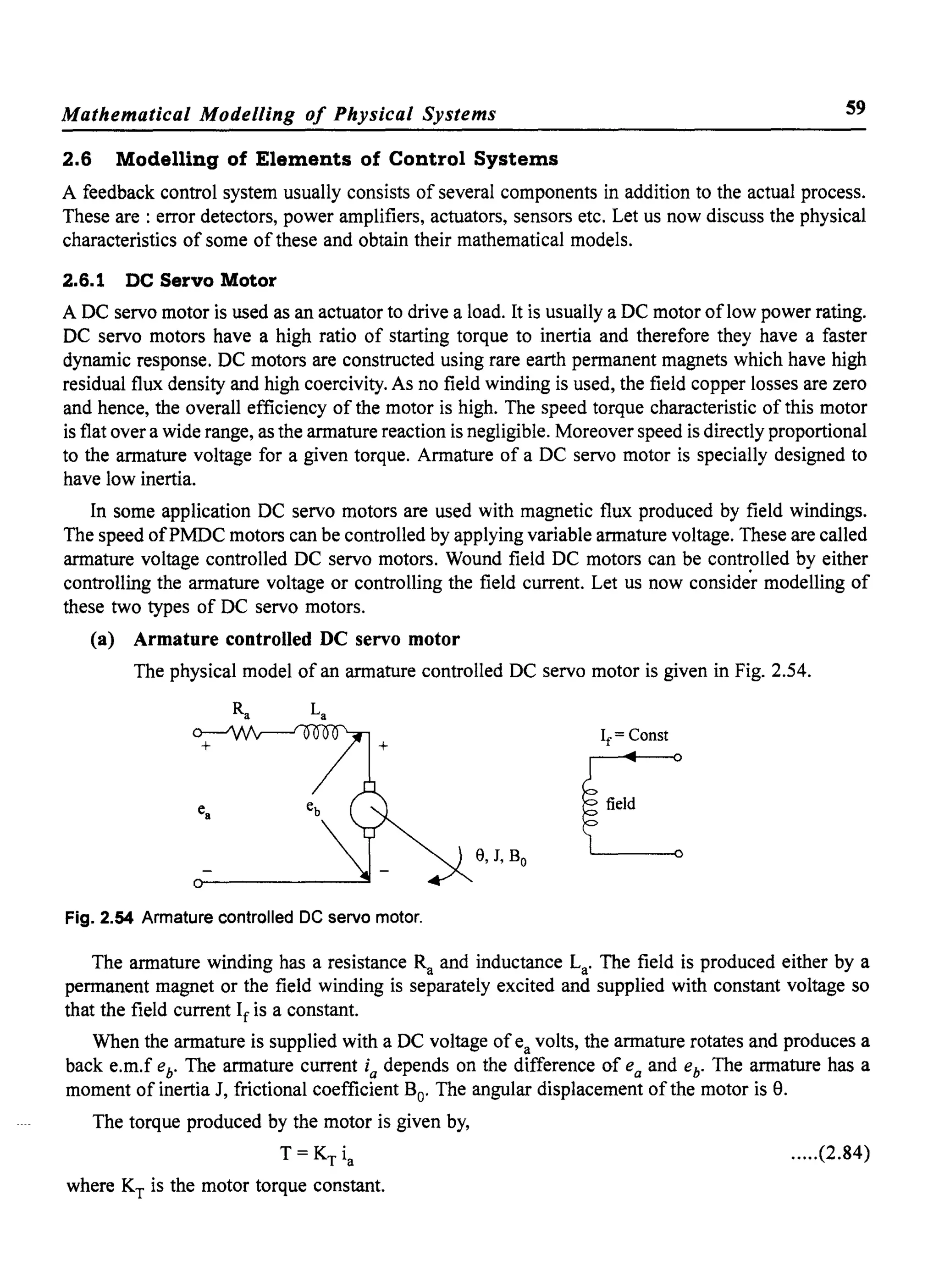Mathematical Modelling of Physical Systems 59
2.6 Modelling of Elements of Control Systems
A feedback control system usually consists of several components in addition to the actual process.
These are: error detectors, power amplifiers, actuators, sensors etc. Let us now discuss the physical
characteristics of some of these and obtain their mathematical models.
2.6.1 DC Servo Motor
A DC servo motor is used as an actuator to drive a load. It is usually a DC motor oflow power rating.
DC servo motors have a high ratio of starting torque to inertia and therefore they have a faster
dynamic response. DC motors are constructed using rare earth permanent magnets which have high
residual flux density and high coercivity. As no field winding is used, the field copper losses are zero
and hence, the overall efficiency of the motor is high. The speed torque characteristic of this motor
is flat over a wide range, as the armature reaction is negligible. Moreover speed is directly proportional
to the armature voltage for a given torque. Armature of a DC servo motor is specially designed to
have low inertia.
In some application DC servo motors are used with magnetic flux produced by field windings.
The speed ofPMDC motors can be controlled by applying variable armature voltage. These are called
armature voltage controlled DC servo motors. Wound field DC motors can be controlled by either
controlling the armature voltage or controlling the field current. Let us now conside'r modelling of
these two types of DC servo motors.
(a) Armature controlled DC servo motor
The physical model of an armature controlled DC servo motor is given in Fig. 2.54.
If = Const
e, J, Bo EFig. 2.54 Armature controlled DC servo motor.
The armature winding has a resistance Ra and inductance La' The field is produced either by a
permanent magnet or the field winding is separately excited and supplied with constant voltage so
that the field current If is a constant.
When the armature is supplied with a DC voltage of ea volts, the armature rotates and produces a
back e.m.f eb• The armature current ia depends on the difference of ea and eb. The armature has a
moment of inertia J, frictional coefficient Bo' The angular displacement of the motor is e.
The torque produced by the motor is given by,
T = KT ia
where KT is the motor torque constant.
.....(2.84)
 