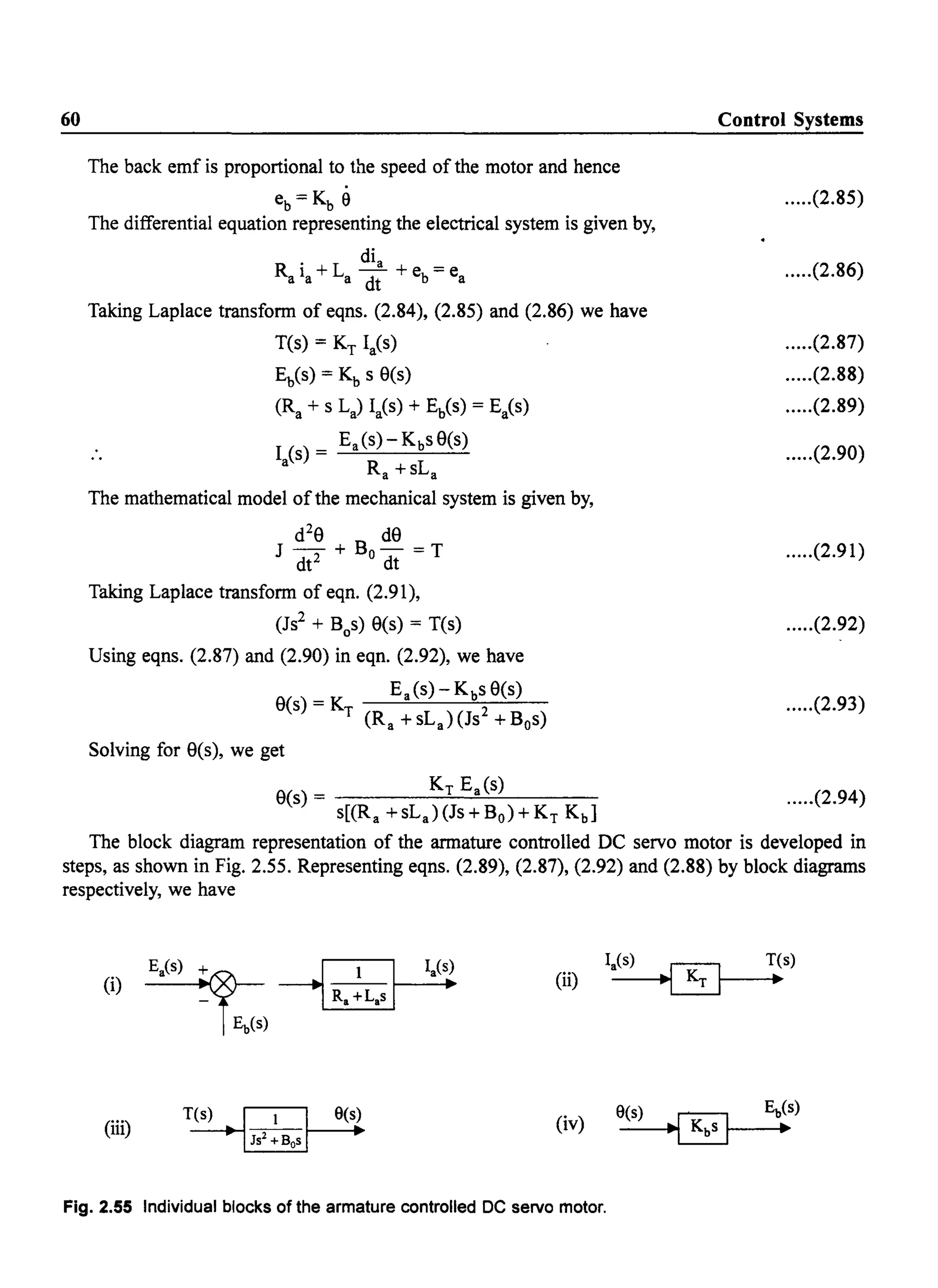 60
The back emf is proportional to the speed of the motor and hence
eb=Kb 9
The differential equation representing the electrical system is given by,
di
R . +L a + -a la a dt eb- ea
Taking Laplace transform of eqns. (2.84), (2.85) and (2.86) we have
T(s) = KT laCs)
Eb(s) = Kb s 9(s)
(Ra + s La) laCs) + Eb(s) = Ea(s)
I (s) = Ea (s) - KbS 9(s)
a Ra +sLa
The mathematical model ofthe mechanical system is given by,
d29 d9
J - + Bo- =T
dt2 dt
Taking Laplace transform of eqn. (2.91),
(Js2 + Bos) 9(s) = T(s)
Using eqns. (2.87) and (2.90) in eqn. (2.92), we have
Ea (s) - KbS 9(s)
9(s) = KT (Ra + sLa)(Js2 + Bos)
Solving for 9(s), we get
9(s) = KT Ea (s)
s[(Ra +sLa)(Js+BO)+KT Kb]
Control Systems
.....(2.85)
.....(2.86)
.....(2.87)
.....(2.88)
.....(2.89)
.....(2.90)
.....(2.91)
.....(2.92)
.....(2.93)
.....(2.94)
The block diagram representation of the armature controlled DC servo motor is developed in
steps, as shown in Fig. 2.55. Representing eqns. (2.89), (2.87), (2.92) and (2.88) by block diagrams
respectively, we have
(ii)
(iii) (iv)
Fig. 2.55 Individual blocks of the armature controlled DC servo motor.
 