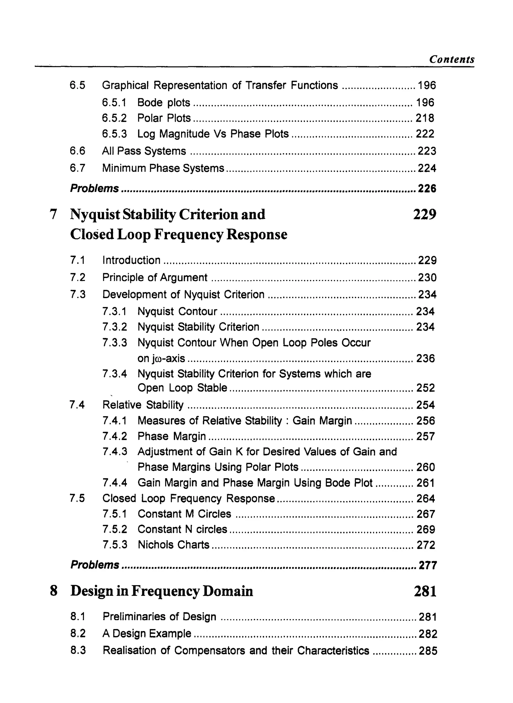 Contents
6.5 Graphical Representation of Transfer Functions ......................... 196
6.5.1 Bode plots .......................................................................... 196
6.5,2 Polar Plots .......................................................................... 218
6.5.3 Log Magnitude Vs Phase Plots ......................................... 222
6.6 All Pass Systems ............................................................................ 223
6.7 Minimum Phase Systems ................................................................ 224
Problems ................................................................................................... 226
7 Nyquist Stability Criterion and
Closed Loop Frequency Response
229
7.1 Introduction ..................................................................................... 229
7.2 Principle of Argument ..................................................................... 230
7.3 Development of Nyquist Criterion .................................................. 234
7.3.1 Nyquist Contour ................................................................. 234
7.3.2 Nyquist Stability Criterion ........................" ......................... 234
7.3.3 Nyquist Contour When Open Loop Poles Occur
on jro-axis ............................................................................ 236
7.3.4 Nyquist Stability Criterion for Systems which are
Open Loop Stable .............................................................. 252
7.4 Relative Stability ............................................................................ 254
7.4.1 Measures of Relative Stability: Gain Margin .................... 256
7.4.2 Phase Margin ..................................................................... 257
7.4.3 Adjustment of Gain K for Desired Values of Gain and
Phase Margins Using Polar Plots ...................................... 260
7.4.4 Gain Margin and Phase Margin Using Bode Plot ............. 261
7.5 Closed Loop Frequency Response .............................................. 264
7.5.1 Constant M Circles ............................................................ 267
7.5.2 Constant N circles .............................................................. 269
7.5.3 Nichols Charts .................................................................... 272
Problems ...................................................................................................277
8 Design in Frequency Domain 281
8.1 Preliminaries of Design .................................................................. 281
8.2 A Design Example ...........................................................................282
8.3 Realisation of Compensators and their Characteristics ............... 285
 