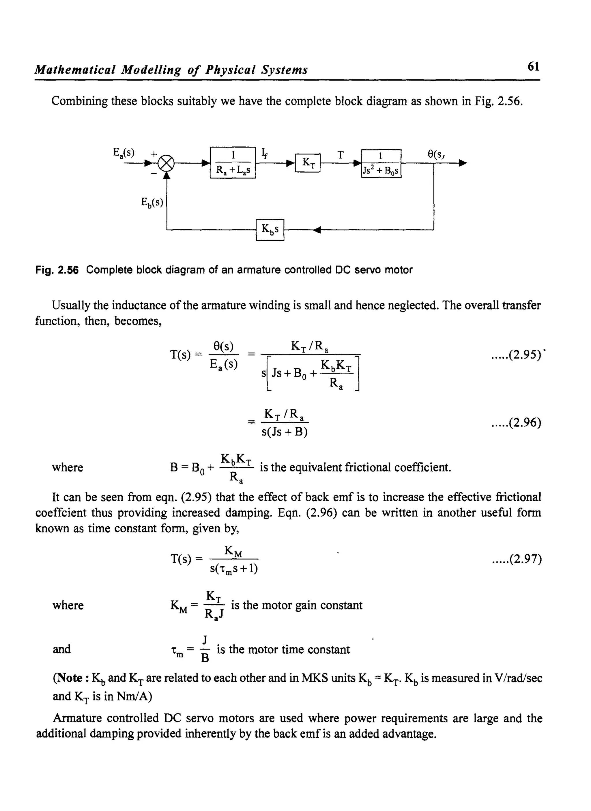 Mathematical Modelling of Physical Systems 61
Combining these blocks suitably we have the complete block diagram as shown in Fig. 2.56.
Fig. 2.56 Complete block diagram of an armature controlled DC servo motor
Usually the inductance ofthe armature winding is small and hence neglected. The overall transfer
function, then, becomes,
Kr IRa
s(Js + B)
where B = Bo + KbKr is the equivalent frictional coefficient.
Ra
.....(2.95) .
.....(2.96)
It can be seen from eqn. (2.95) that the effect of back emf is to increase the effective frictional
coeffcient thus providing increased damping. Eqn. (2.96) can be written in another useful form
known as time constant form, given by,
.....(2.97)
where
K
KM = R r
J
is the motor gain constant
a
and J . h .
"m = B IS t e motor tIme constant
(Note: Kb and KT are related to each other and in MKS units Kb = KT. Kb is measured in V/rad/sec
and KT is in NmlA)
Armature controlled DC servo motors are used where power requirements are large and the
additional damping provided inherently by the back emf is an added advantage.
 