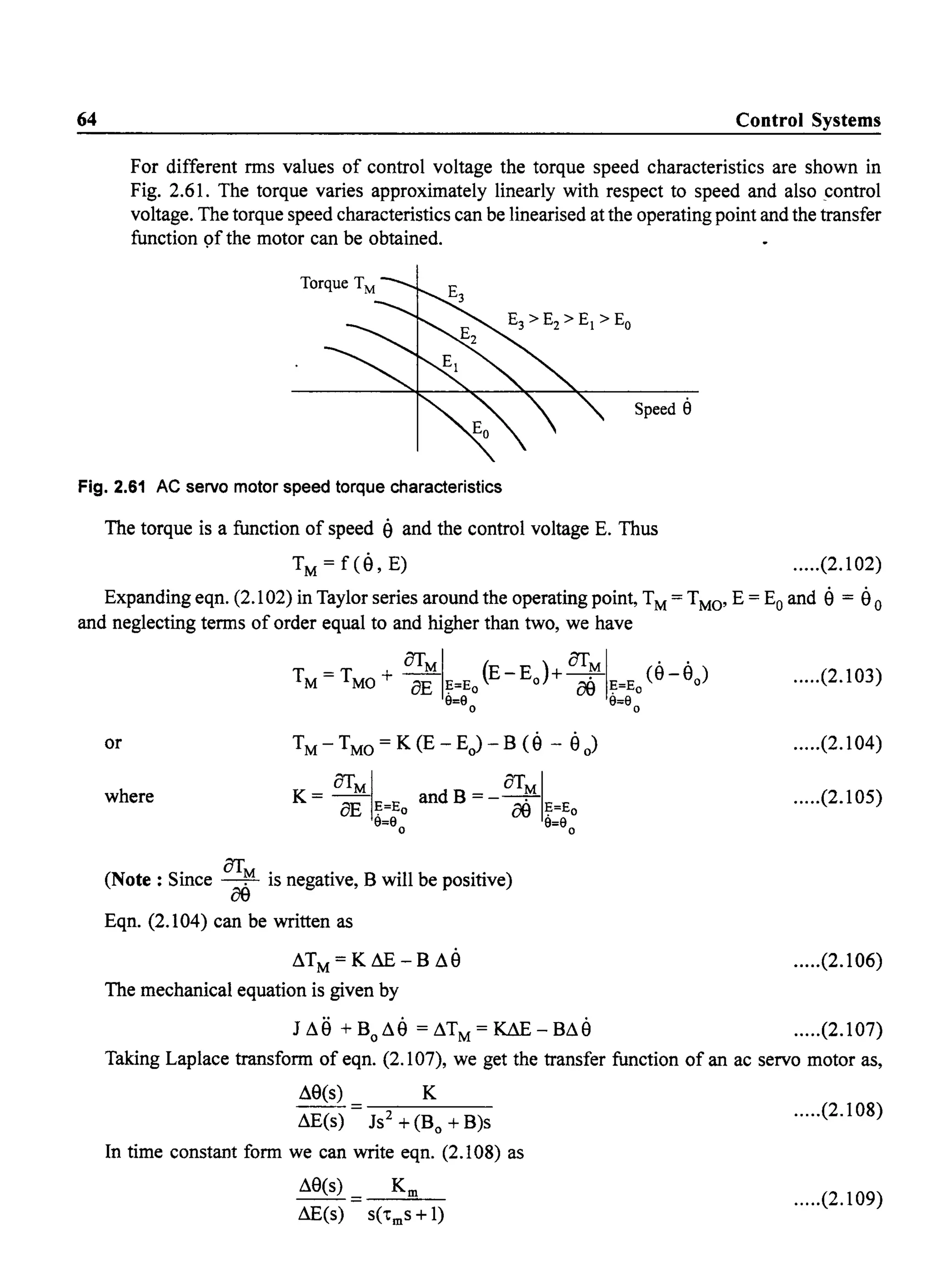 64 Control Systems
For different rms values of control voltage the torque speed characteristics are shown in
Fig. 2.61. The torque varies approximately linearly with respect to speed and also _control
voltage. The torque speed characteristics can be linearised at the operating point and the transfer
function 9f the motor can be obtained.
Speed 8
Fig. 2.61 AC servo motor speed torque characteristics
The torque is a function of speed a and the control voltage E. Thus
TM = f(a, E) .....(2.102)
Expanding eqn. (2.102) in Taylor series around the operating point, TM= TMO' E = Eo and a = a 0
and neglecting terms of order equal to and higher than two, we have
OTMI ( ) OTMI ..TM=TMO + BE ?=Eo E-Eo + oe ?=Eo(8-80 )
9=9 9=9
o 0
or
where
(Note: Since OT~ is negative, B will be positive)
oe
Eqn. (2.104) can be written as
~TM=KAE-B~a
The mechanical equation is given by
J ~e +Bo~a =~TM=~-B~a
.....(2.103)
.....(2.104)
.....(2.105)
.....(2.106)
.....(2.107)
Taking Laplace transform of eqn. (2.107), we get the transfer function of an ac servo motor as,
~8(s) K
- - = ---:::-----
~E(s) Js2
+ (Bo + B)s
.....(2.108)
In time constant form we can write eqn. (2.108) as
.....(2.109)
 