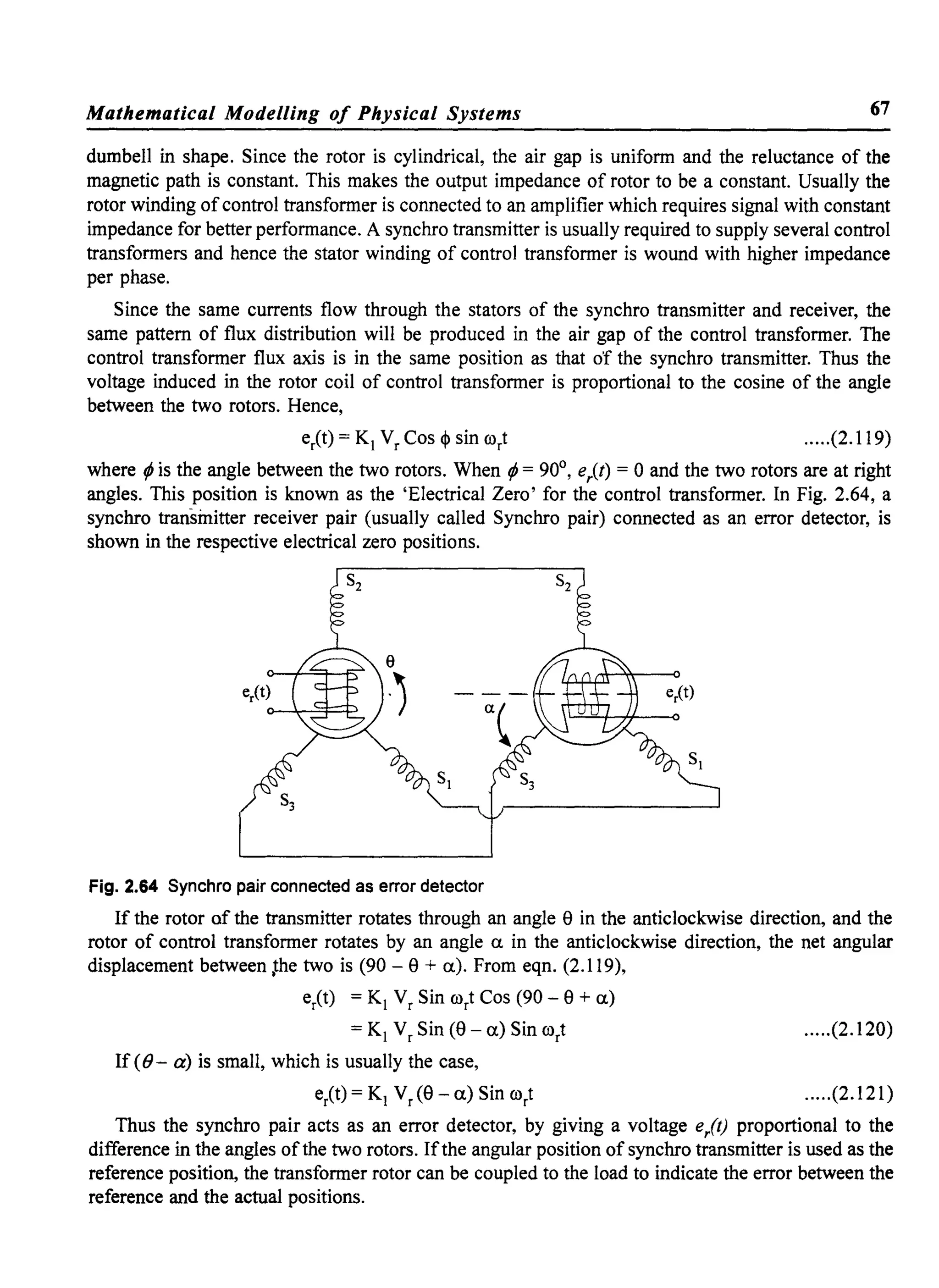 Mathematical Modelling of Physical Systems 67
dumbell in shape. Since the rotor is cylindrical, the air gap is uniform and the reluctance of the
magnetic path is constant. This makes the output impedance of rotor to be a constant. Usually the
rotor winding ofcontrol transformer is connected to an amplifier which requires signal with constant
impedance for better performance. A synchro transmitter is usually required to supply several control
transformers and hence the stator winding of control transformer is wound with higher impedance
per phase.
Since the same currents flow through the stators of the synchro transmitter and receiver, the
same pattern of flux distribution will be produced in the air gap of the control transformer. The
control transformer flux axis is in the same position as that of the synchro transmitter. Thus the
voltage induced in the rotor coil of control transformer is proportional to the cosine of the angle
between the two rotors. Hence,
elt) = K, Vr Cos <I> sin rort .....(2.119)
where ¢ is the angle between the two rotors. When ¢ = 90°, e/t) = 0 and the two rotors are at right
angles. This position is known as the 'Electrical Zero' for the control transformer. In Fig. 2.64, a
synchro transinitter receiver pair (usually called Synchro pair) connected as an error detector, is
shown in the respective electrical zero positions.
Fig. 2.64 Synchro pair connected as error detector
If the rotor of the transmitter rotates through an angle 8 in the anticlockwise direction, and the
rotor of control transformer rotates by an angle a. in the anticlockwise direction, the net angular
displacement between ~he two is (90 - 8 + a.). From eqn. (2.119),
elt) = K, Vr Sin rort Cos (90 - 8 + a.)
= K, Vr Sin (8 - a.) Sin rort
If «()- a) is small, which is usually the case,
elt) = K, Vr (8 - a.) Sin rort
.....(2.120)
.....(2.121)
Thus the synchro pair acts as an error detector, by giving a voltage elf) proportional to the
difference in the angles ofthe two rotors. Ifthe angular position of synchro transmitter is used as the
reference position, the transformer rotor can be coupled to the load to indicate the error between the
reference and the actual positions.
 