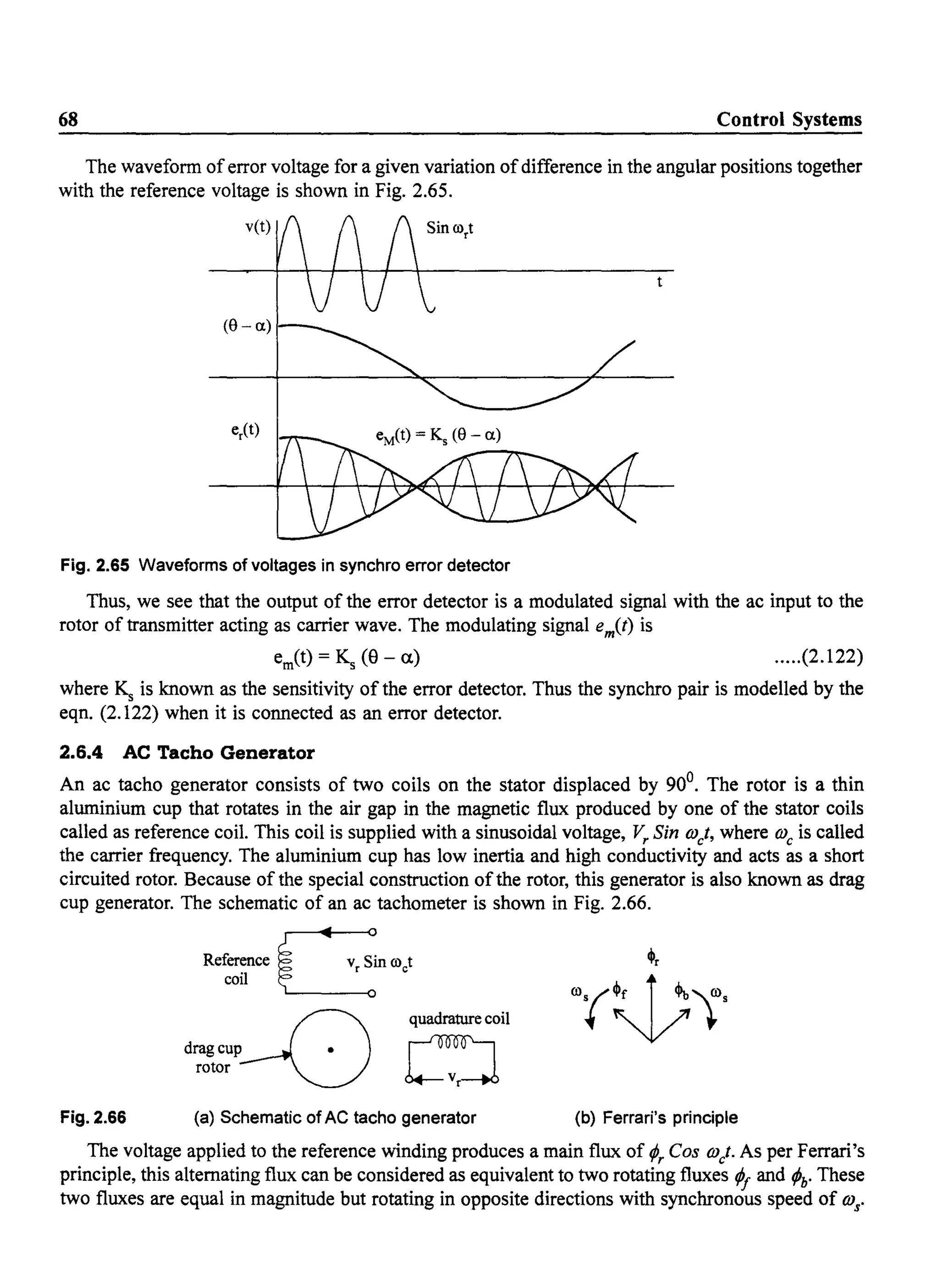 68 Control Systems
The waveform oferror voltage for a given variation ofdifference in the angular positions together
with the reference voltage is shown in Fig. 2.65.
v(t)
(8 - a)
Fig. 2.65 Waveforms of voltages in synchro error detector
Thus, we see that the output of the error detector is a modulated signal with the ac input to the
rotor of transmitter acting as carrier wave. The modulating signal em(t) is
ern(t) = Ks (9 - a) .....(2.122)
where ~ is known as the sensitivity of the error detector. Thus the synchro pair is modelled by the
eqn. (2.122) when it is connected as an error detector.
2.6.4 AC Tacho Generator
An ac tacho generator consists of two coils on the stator displaced by 900
• The rotor is a thin
aluminium cup that rotates in the air gap in the magnetic flux produced by one of the stator coils
called as reference coil. This coil is supplied with a sinusoidal voltage, Vr Sin OJct, where OJc is called
the carrier frequency. The aluminium cup has low inertia and high conductivity and acts as a short
circuited rotor. Because of the special construction ofthe rotor, this generator is also known as drag
cup generator. The schematic of an ac tachometer is shown in Fig. 2.66.
Fig. 2.66
Refer~nce ~inooct
coli ~
drag cup Grotor~
quadrature coil
(a) Schematic of AC tacho generator
~r
(b) Ferrari's principle
The voltage applied to the reference winding produces a main flux of (A COS OJ/. As per Ferrari's
principle, this alternating flux can be considered as equivalent to two rotating fluxes ¢I and ¢h' These
two fluxes are equal in magnitude but rotating in opposite directions with synchronous speed of OJs'
 