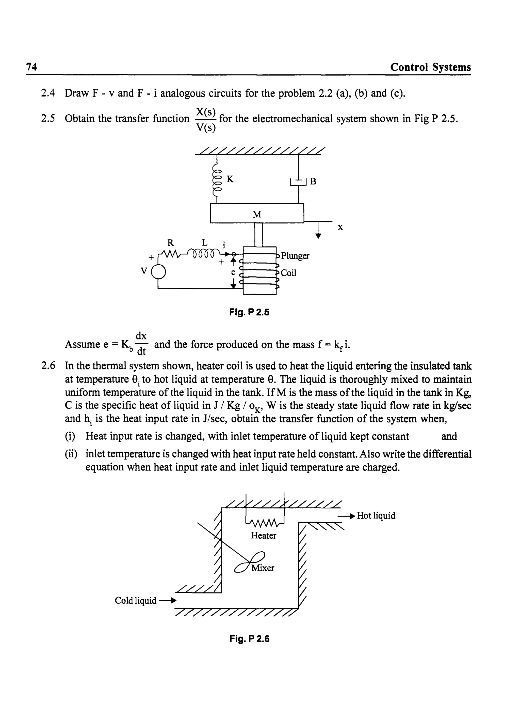 74 Control Systems
2.4 Draw F - v and F - i analogous circuits for the problem 2.2 (a), (b) and (c).
2.5 Obtain the transfer function Xes) for the electromechanical system shown in Fig P 2.5.
Yes)
R
v
dx
Plunger
9---..
e 9-_~Coi1
Fig. P2.5
x
Assume e = Kb dt and the force produced on the mass f = kri.
2.6 In the thermal system shown, heater coil is used to heat the liquid entering the insulated tank
at temperature 9ito hot liquid at temperature 9. The liquid is thoroughly mixed to maintain
uniform temperature ofthe liquid in the tank. IfM is the mass ofthe liquid in the tank in Kg,
C is the specific heat of liquid in J I Kg 10K
, W is the steady state liquid flow rate in kg/sec
and hi is the heat input rate in J/sec, obtain the transfer function of the system when,
(i) Heat input rate is changed, with inlet temperature ofliquid kept constant and
(ii) inlet temperature is changed with heat input rate held constant. Also write the differential
equation when heat input rate and inlet liquid temperature are charged.
Fig. P2.6
 