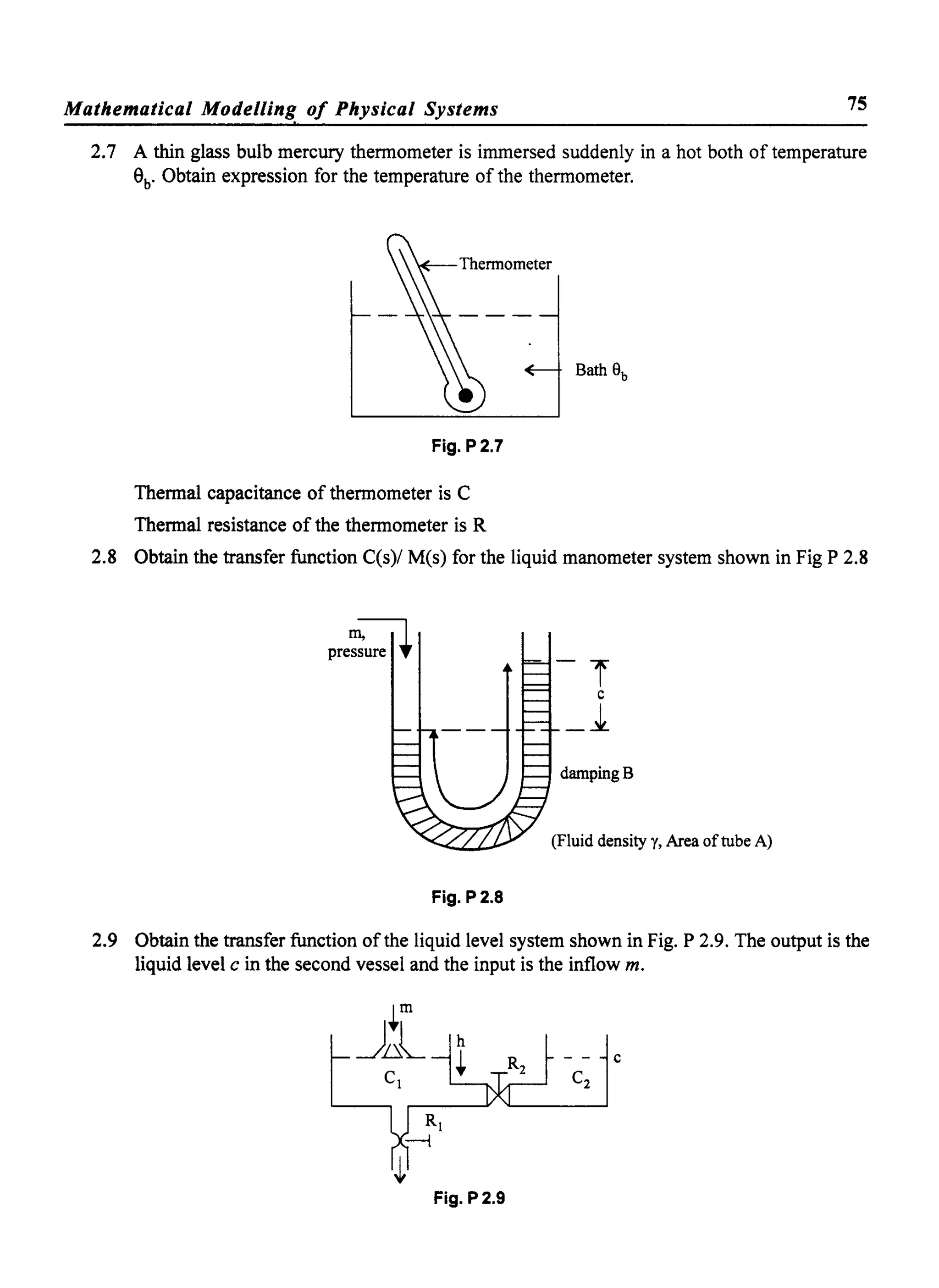 Mathematical Modelling of Physical Systems 75
,
2.7 A thin glass bulb mercury thermometer is immersed suddenly in a hot both of temperature
ab
• Obtain expression for the temperature of the thermometer.
Fig. P2.7
Thermal capacitance of thermometer is C
Thermal resistance of the thermometer is R
2.8 Obtain the transfer function C(s)/ M(s) for the liquid manometer system shown in Fig P 2.8
pre~ure ~
dampingB
(Fluid density y, Area oftube A)
Fig. P2.8
2.9 Obtain the transfer function ofthe liquid level system shown in Fig. P 2.9. The output is the
liquid level c in the second vessel and the input is the inflow m.
c
Fig. P2.9
 