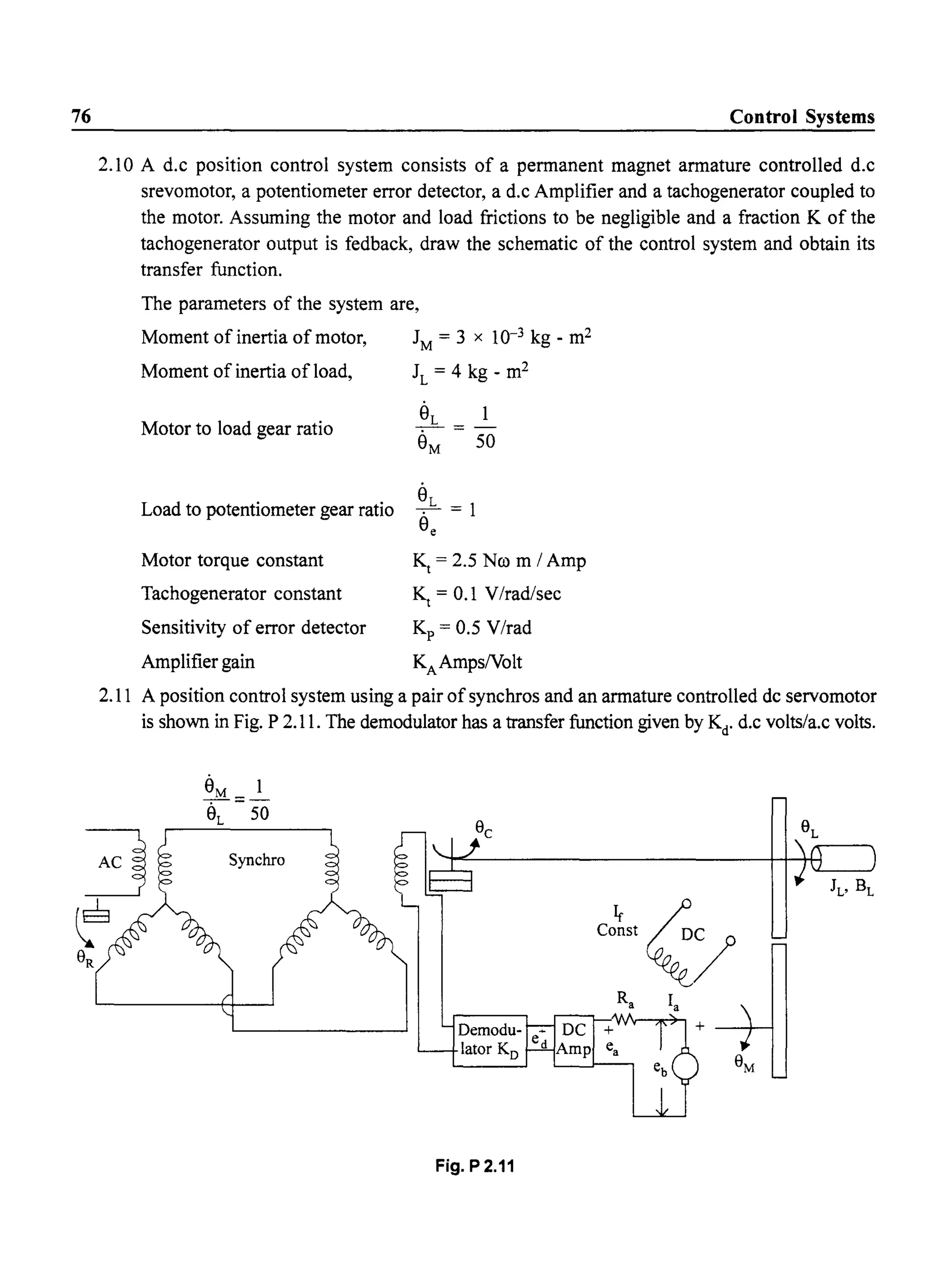 76 Control Systems
2.10 A d.c position control system consists of a permanent magnet armature controlled d.c
srevomotor, a potentiometer error detector, a d.c Amplifier and a tachogenerator coupled to
the motor. Assuming the motor and load frictions to be negligible and a fraction K of the
tachogenerator output is fedback, draw the schematic of the control system and obtain its
transfer function.
The parameters of the system are,
Moment of inertia of motor, JM
= 3 x 10-3 kg - m2
Moment of inertia ofload, JL
= 4 kg - m2
Motor to load gear ratio
Load to potentiometer gear ratio
Motor torque constant
Tachogenerator constant
Sensitivity of error detector
Amplifier gain
€-.-=-
8M 50
8L
-. = 1
8e
Kt
= 2.5 Nco m I Amp
~ = 0.1 V/rad/sec
Kp = 0.5 V/rad
KAAmpsNolt
2.11 A position control system using a pair ofsynchros and an armature controlled dc servomotor
is shown in Fig. P 2.11. The demodulator has a transfer function given by Kd
. d.c volts/a.c volts.
Fig. P 2.11
 