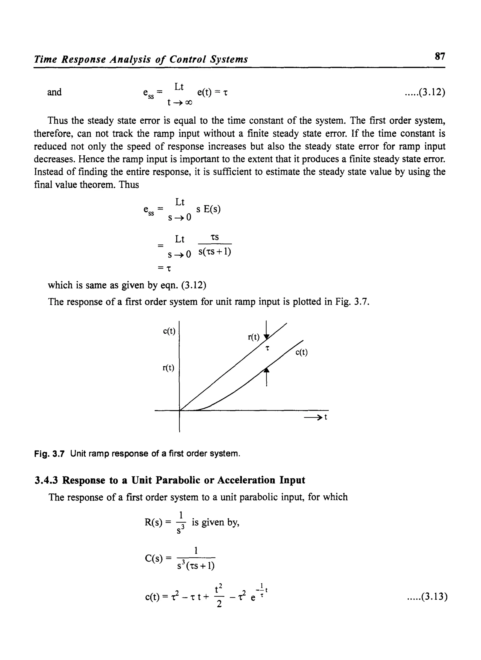 Time Response Analysis of Control Systems 87
and
Lt
ess = e(t) = 1:'
t~oo
.....(3.12)
Thus the steady state error is equal to the time constant of the system. The first order system,
therefore, can not track the ramp input without a finite steady state error. If the time constant is
reduced not only the speed of response increases but also the steady state error for ramp input
decreases. Hence the ramp input is important to the extent that it produces a finite steady state error.
Instead of finding the entire response, it is sufficient to estimate the steady state value by using the
final value theorem. Thus
ess
= Lt s E(s)
s~O
Lt 1:'S
S~O s(1:'s+ 1)
=1:'
which is same as given by eqn. (3.12)
The response ofa first order system for unit ramp input is plotted in Fig. 3.7.
c(t)
ret)
Fig. 3.7 Unit ramp response of a first order system.
3.4.3 Response to a Unit Parabolic or Acceleration Input
The response of a first order system to a unit parabolic input, for which
1
R(s) = - is given by,
S3
1
C(s) = -'s3:-(-1:'s-+-I-)
.....(3.13)
 