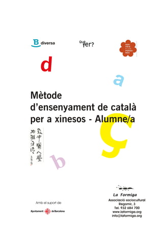 Mètode
d’ensenyament de català
per a xinesos - Alumne/a




                      La Formiga
                    Associació sociocultural
 Amb el suport de          Regomir, 3
                        Tel. 932 684 700
                       www.laformiga.org
                      info@laformiga.org
 