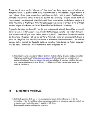 I quan tornà en si va dir: "Senyor, m´ heu donat tan bona menja que mai més no en
menjaré d'altra." I quan ell sentí això, va córrer amb la seva espasa i volgué donar-li al
cap; i ella va córrer cap a un balcó i es deixà caure a baix, i així va morir. I pel Rosselló i
per tota Catalunya va córrer la nova que Guillem de Cabestany i la dona havien mort tan
traïdorament i que Ramon de Castell Rosselló havia donat el cor de Guillem a menjar a la
dona. Fou molta la tristor per totes les comarques; i la queixa va arribar al rei d'Aragó,
que era senyor d'en Ramon de Castell Rosselló i d'en Guillem de Cabestany.

I vingué a Perpinyà, al Rosselló, i va fer que en Ramon de Castell Rosselló es presentés
davant d' ell; el va fer agafar i li va prendre tots els seus castells i els va fer destruir, i
li va prendre tot allò que tenia, i el va posar a la presó. I després va fer recollir Guillem
de Cabestany i la dama, i els va fer portar a Perpinyà i posar en un monument davant la
porta de l'església; i va fer dibuixar sobre el monument com havien mort; i va ordenar
que per tot el comtat del Rosselló, tots els cavallers i les dames els fessin aniversari
tots els anys. I Ramon de Castell Rosselló va morir a la presó del rei.




      16. Ara elaboreu una auca de la vida de Guillem de Cabestany. Si voleu podeu consultar
          http//www.rodolins.cat/ o http://www.rimas.es/ . Podeu dibuixar les vinyetes o bé
          extreure imatges d’ Internet. Al peu de cada vinyeta heu d’ escriure rodolins, és a dir,
          dos versos apariats amb rima. Mínim 12. Màxim 48. En tot cas sempre ha de ser
          múltiple de quatre.




III         El comerç medieval

      17. Calcula la quantitat d’oli que es pot emmagatzemar en un dipòsit cilíndric de 15 dm de
          profunditat i 8 dm de radi bàsic, sabent que en aquesta època la mesura de capacitat per l’oli era
          el quarter i que l’equivalència és : 1 quarter = 3,5 litres
          Expressa el resultat en litres i en quarters.
 