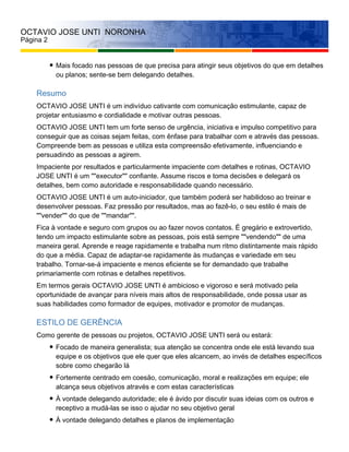 OCTAVIO JOSE UNTI NORONHA
Página 2
Mais focado nas pessoas de que precisa para atingir seus objetivos do que em detalhes
ou planos; sente-se bem delegando detalhes.
Resumo
OCTAVIO JOSE UNTI é um indivíduo cativante com comunicação estimulante, capaz de
projetar entusiasmo e cordialidade e motivar outras pessoas.
OCTAVIO JOSE UNTI tem um forte senso de urgência, iniciativa e impulso competitivo para
conseguir que as coisas sejam feitas, com ênfase para trabalhar com e através das pessoas.
Compreende bem as pessoas e utiliza esta compreensão efetivamente, influenciando e
persuadindo as pessoas a agirem.
Impaciente por resultados e particularmente impaciente com detalhes e rotinas, OCTAVIO
JOSE UNTI é um ""executor"" confiante. Assume riscos e toma decisões e delegará os
detalhes, bem como autoridade e responsabilidade quando necessário.
OCTAVIO JOSE UNTI é um auto-iniciador, que também poderá ser habilidoso ao treinar e
desenvolver pessoas. Faz pressão por resultados, mas ao fazê-lo, o seu estilo é mais de
""vender"" do que de ""mandar"".
Fica à vontade e seguro com grupos ou ao fazer novos contatos. É gregário e extrovertido,
tendo um impacto estimulante sobre as pessoas, pois está sempre ""vendendo"" de uma
maneira geral. Aprende e reage rapidamente e trabalha num ritmo distintamente mais rápido
do que a média. Capaz de adaptar-se rapidamente às mudanças e variedade em seu
trabalho. Tornar-se-á impaciente e menos eficiente se for demandado que trabalhe
primariamente com rotinas e detalhes repetitivos.
Em termos gerais OCTAVIO JOSE UNTI é ambicioso e vigoroso e será motivado pela
oportunidade de avançar para níveis mais altos de responsabilidade, onde possa usar as
suas habilidades como formador de equipes, motivador e promotor de mudanças.
ESTILO DE GERÊNCIA
Como gerente de pessoas ou projetos, OCTAVIO JOSE UNTI será ou estará:
Focado de maneira generalista; sua atenção se concentra onde ele está levando sua
equipe e os objetivos que ele quer que eles alcancem, ao invés de detalhes específicos
sobre como chegarão lá
Fortemente centrado em coesão, comunicação, moral e realizações em equipe; ele
alcança seus objetivos através e com estas características
À vontade delegando autoridade; ele é ávido por discutir suas ideias com os outros e
receptivo a mudá-las se isso o ajudar no seu objetivo geral
À vontade delegando detalhes e planos de implementação
 