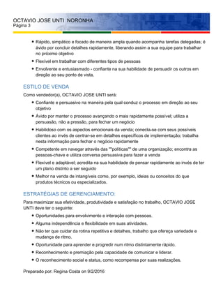 OCTAVIO JOSE UNTI NORONHA
Página 3
Rápido, simpático e focado de maneira ampla quando acompanha tarefas delegadas; é
ávido por concluir detalhes rapidamente, liberando assim a sua equipe para trabalhar
no próximo objetivo
Flexível em trabalhar com diferentes tipos de pessoas
Envolvente e entusiasmado - confiante na sua habilidade de persuadir os outros em
direção ao seu ponto de vista.
ESTILO DE VENDA
Como vendedor(a), OCTAVIO JOSE UNTI será:
Confiante e persuasivo na maneira pela qual conduz o processo em direção ao seu
objetivo
Ávido por manter o processo avançando o mais rapidamente possível; utiliza a
persuasão, não a pressão, para fechar um negócio
Habilidoso com os aspectos emocionais da venda; conecta-se com seus possíveis
clientes ao invés de centrar-se em detalhes específicos de implementação; trabalha
nesta informação para fechar o negócio rapidamente
Competente em navegar através das ""políticas"" de uma organização; encontra as
pessoas-chave e utiliza conversa persuasiva para fazer a venda
Flexível e adaptável; acredita na sua habilidade de pensar rapidamente ao invés de ter
um plano distinto a ser seguido
Melhor na venda de intangíveis como, por exemplo, ideias ou conceitos do que
produtos técnicos ou especializados.
ESTRATÉGIAS DE GERENCIAMENTO:
Para maximizar sua efetividade, produtividade e satisfação no trabalho, OCTAVIO JOSE
UNTI deve ter o seguinte:
Oportunidades para envolvimento e interação com pessoas.
Alguma independência e flexibilidade em suas atividades.
Não ter que cuidar da rotina repetitiva e detalhes, trabalho que ofereça variedade e
mudança de ritmo.
Oportunidade para aprender e progredir num ritmo distintamente rápido.
Reconhecimento e premiação pela capacidade de comunicar e liderar.
O reconhecimento social e status, como recompensa por suas realizações.
Preparado por: Regina Costa on 9/2/2016
 