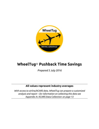 WheelTug® Pushback Time Savings
Prepared 5 July 2016
All values represent industry averages
With access to airline/ACARS data, WheelTug can prepare a customized
analysis and report – for information on collecting this data see  
Appendix A: ACARS Data Collection on page 13
 