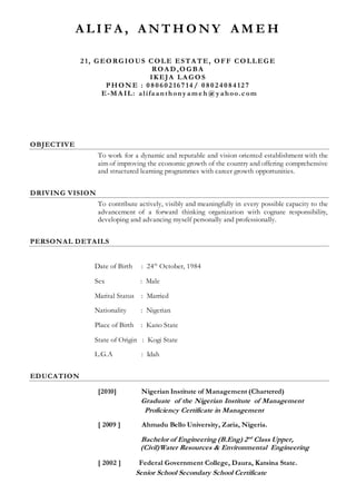 A L I F A , A N T H O N Y A M E H
2 1, GEORGIOUS COLE ESTA TE, OFF COLLEGE
ROA D ,OGBA
IKEJA LA GOS
PHON E : 0 8 0 6 0 2 16 7 14 / 0 8 0 2 4 0 8 4 12 7
E-MA IL: alifaanthony am e h @y ahoo.c om
OBJECTIVE
To work for a dynamic and reputable and vision oriented establishment with the
aim of improving the economic growth of the country and offering comprehensive
and structured learning programmes with career growth opportunities.
DRIVING VISION
To contribute actively, visibly and meaningfully in every possible capacity to the
advancement of a forward thinking organization with cognate responsibility,
developing and advancing myself personally and professionally.
PERSONAL DETAILS
Date of Birth : 24th
October, 1984
Sex : Male
Marital Status : Married
Nationality : Nigerian
Place of Birth : Kano State
State of Origin : Kogi State
L.G.A : Idah
EDUCATION
[2010] Nigerian Institute of Management (Chartered)
Graduate of the Nigerian Institute of Management
Proficiency Certificate in Management
[ 2009 ] Ahmadu Bello University, Zaria, Nigeria.
Bachelor of Engineering (B.Eng) 2nd
Class Upper,
(Civil)Water Resources & Environmental Engineering
[ 2002 ] Federal Government College, Daura, Katsina State.
Senior School Secondary School Certificate
 