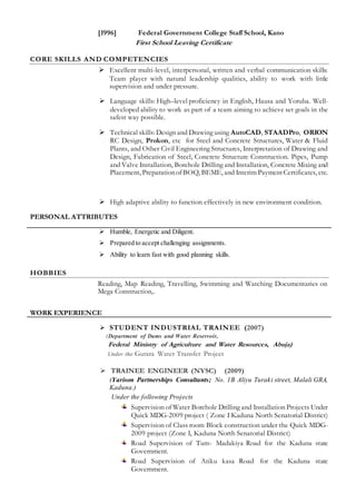[1996] Federal Government College Staff School, Kano
First School Leaving Certificate
CORE SKILLS AND COMPETENCIES
 Excellent multi-level, interpersonal, written and verbal communication skills:
Team player with natural leadership qualities, ability to work with little
supervision and under pressure.
 Language skills: High–level proficiency in English, Hausa and Yoruba. Well-
developed ability to work as part of a team aiming to achieve set goals in the
safest way possible.
 Technical skills: Design and Drawing using AutoCAD, STAADPro, ORION
RC Design, Prokon, etc for Steel and Concrete Structures, Water & Fluid
Plants, and Other Civil Engineering Structures, Interpretation of Drawing and
Design, Fabrication of Steel, Concrete Structure Construction. Pipes, Pump
and Valve Installation, Borehole Drilling and Installation, Concrete Mixing and
Placement, Preparationof BOQ, BEME, and Interim PaymentCertificates, etc.
 High adaptive ability to function effectively in new environment condition.
PERSONAL ATTRIBUTES
 Humble, Energetic and Diligent.
 Prepared to accept challenging assignments.
 Ability to learn fast with good planning skills.
HOBBIES
Reading, Map Reading, Travelling, Swimming and Watching Documentaries on
Mega Construction,.
WORK EXPERIENCE
 STUDENT INDUSTRIAL TRAINEE (2007)
(Department of Dams and Water Reservoir,
Federal Ministry of Agriculture and Water Resources, Abuja)
Under the Gurara Water Transfer Project
 TRAINEE ENGINEER (NYSC) (2009)
(Yarison Partnerships Consultants; No. 1B Aliyu Turaki street, Malali GRA,
Kaduna.)
Under the following Projects
Supervision of Water Borehole Drilling and Installation Projects Under
Quick MDG-2009 project ( Zone I Kaduna North Senatorial District)
Supervision of Class room Block construction under the Quick MDG-
2009 project (Zone I, Kaduna North Senatorial District)
Road Supervision of Tum- Madakiya Road for the Kaduna state
Government.
Road Supervision of Atiku kasa Road for the Kaduna state
Government.
 