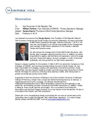 Memorandum
To: Key Personnel of Old Republic Title
From: William Partlow, Vice President of ORNTIC, Florida Operations Manager
Subject: Sergio Osorio Promoted to Mid-Florida Operations Manager
Date: February 8, 2016
I am pleased to announce that Sergio Osorio, Vice President of Old Republic National
Title Insurance Company and South Florida Commercial Underwriter, has been promoted
to Mid-Florida Operations Manager, effective February 1, 2016. In his
new role, he will report to me and be responsible for the management
and oversight of Mid-Florida operations in the Orlando, Lakeland,
Tampa and Sarasota areas.
He will oversee the management of three Mid-Florida title plants, with
the title plant managers reporting directly to him. In addition, he will be
responsible for agency administration and operations, and will manage
and work closely with agency account managers, in order to promote
profitability and more growth of our Mid-Florida operations.
Sergio is uniquely qualified for this position. In March 2014, he joined the Company as Vice
President of ORNTIC and Commercial Underwriting Counsel in South Florida. He has
been responsible for managing, training and supervising commercial examiners, doing
underwriting and securing and handling complex commercial escrow transactions in South
Florida. He began his career as a title insurance attorney in 2002, after having been in
private real estate law practice since 2000.
A graduate of both the University of Michigan Law School and the University of Michigan
College of Pharmacy, Sergio has a unique and distinctive background as an attorney, a
registered pharmacist and a manager. He officially transitioned from
medical/pharmaceuticals to law in 2000, developing a passion for and specialty in real
estate law, and handling complex commercial real estate transactions. In addition, Sergio
is bilingual, fluent in both Spanish and English. He is a member of the Florida Bar
Association and the Real Property Probate Trust Law Section of the Florida Bar. He also is
a member of the Florida Land Title Association.
Please join me in congratulating Sergio and wishing him success as he relocates to the
Tampa Bay Area to lead Old Republic Title’s Mid-Florida operations. To contact Sergio
directly, please call 800-342-5957 or email sosorio@oldrepublictitle.com.
 