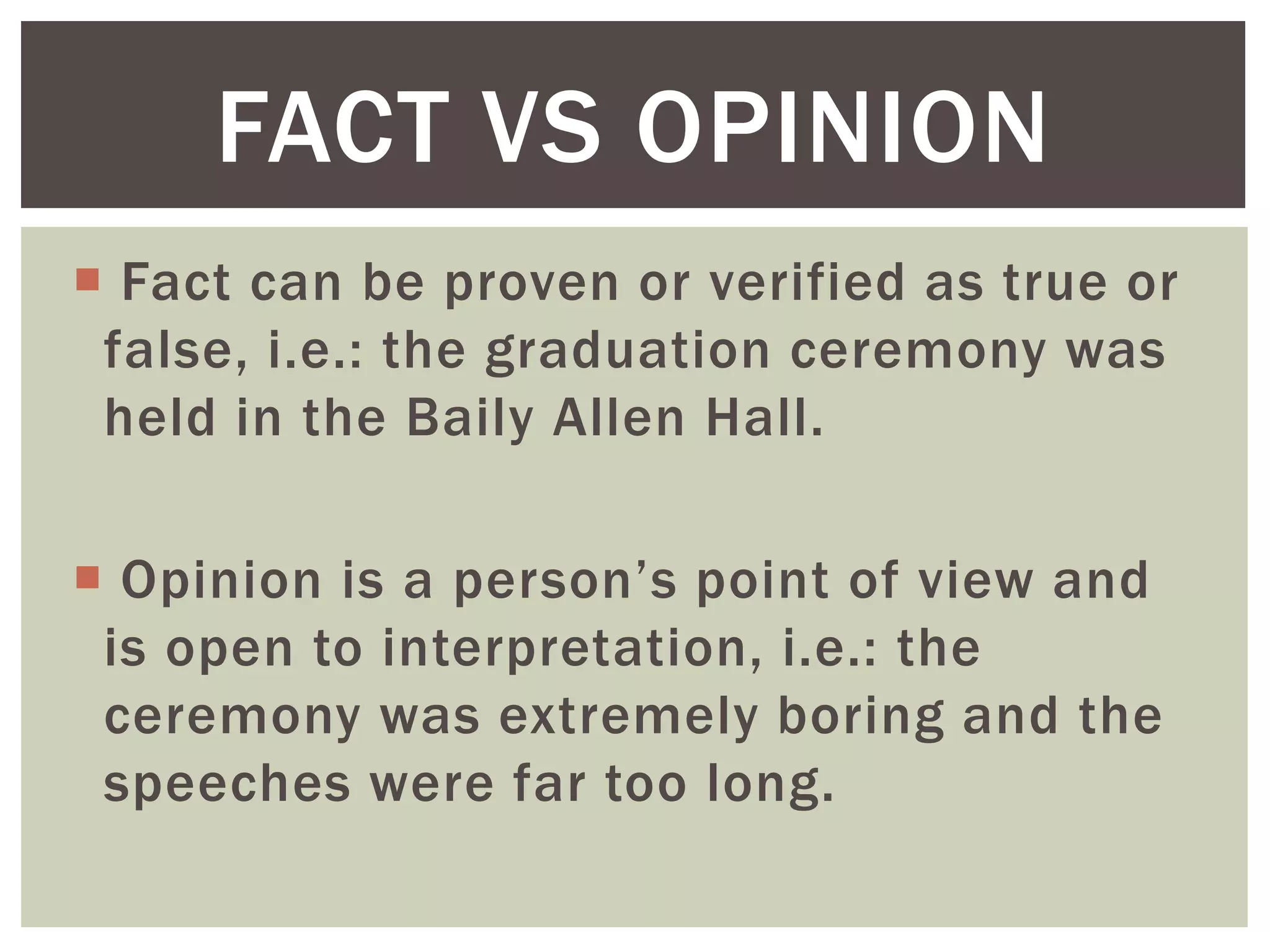  Fact can be proven or verified as true or
false, i.e.: the graduation ceremony was
held in the Baily Allen Hall.
 Opinion is a person’s point of view and
is open to interpretation, i.e.: the
ceremony was extremely boring and the
speeches were far too long.
FACT VS OPINION
 