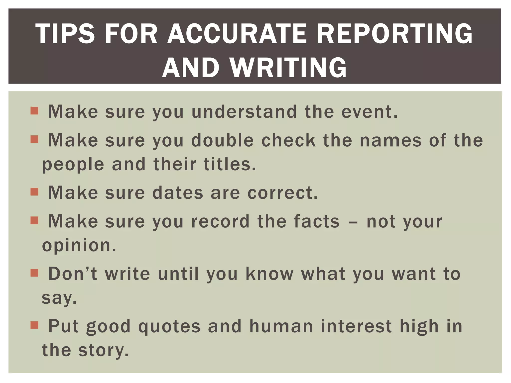  Make sure you understand the event.
 Make sure you double check the names of the
people and their titles.
 Make sure dates are correct.
 Make sure you record the facts – not your
opinion.
 Don’t write until you know what you want to
say.
 Put good quotes and human interest high in
the story.
TIPS FOR ACCURATE REPORTING
AND WRITING
 