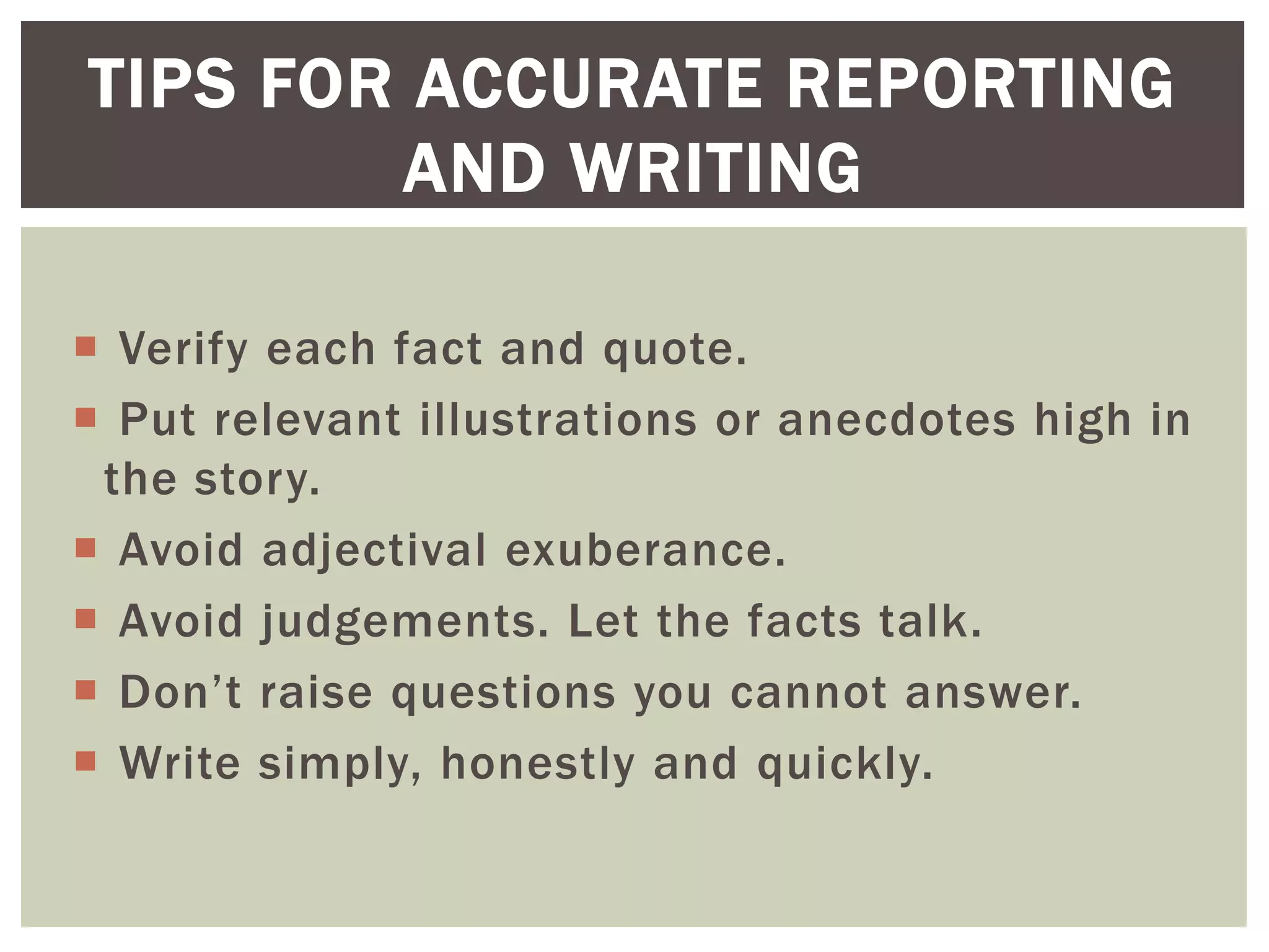  Verify each fact and quote.
 Put relevant illustrations or anecdotes high in
the story.
 Avoid adjectival exuberance.
 Avoid judgements. Let the facts talk.
 Don’t raise questions you cannot answer.
 Write simply, honestly and quickly.
TIPS FOR ACCURATE REPORTING
AND WRITING
 