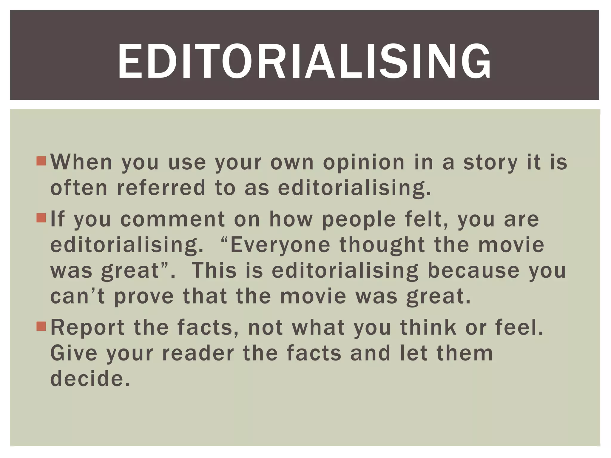 When you use your own opinion in a story it is
often referred to as editorialising.
If you comment on how people felt, you are
editorialising. “Everyone thought the movie
was great”. This is editorialising because you
can’t prove that the movie was great.
Report the facts, not what you think or feel.
Give your reader the facts and let them
decide.
EDITORIALISING
 