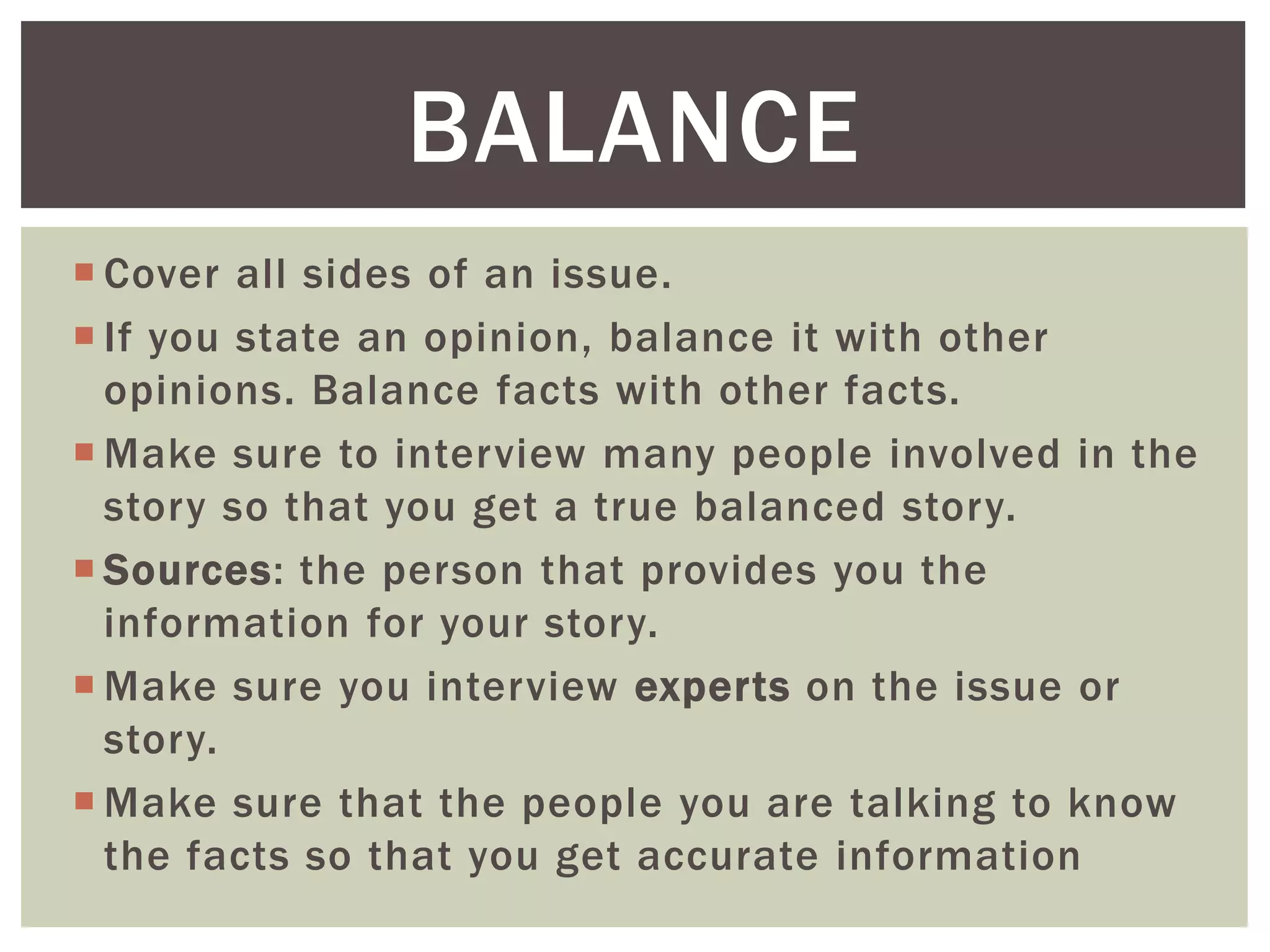  Cover all sides of an issue.
 If you state an opinion, balance it with other
opinions. Balance facts with other facts.
 Make sure to interview many people involved in the
story so that you get a true balanced story.
 Sources: the person that provides you the
information for your story.
 Make sure you interview experts on the issue or
story.
 Make sure that the people you are talking to know
the facts so that you get accurate information
BALANCE
 
