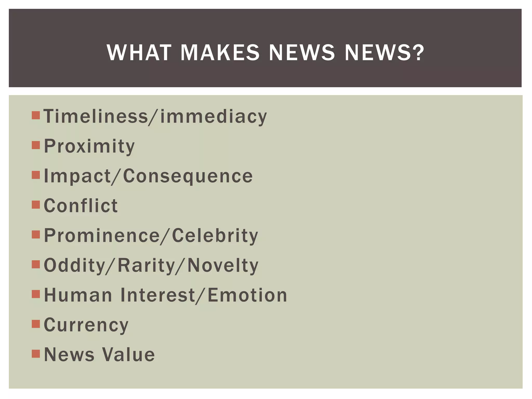 Timeliness/immediacy
Proximity
Impact/Consequence
Conflict
Prominence/Celebrity
Oddity/Rarity/Novelty
Human Interest/Emotion
Currency
News Value
WHAT MAKES NEWS NEWS?
 
