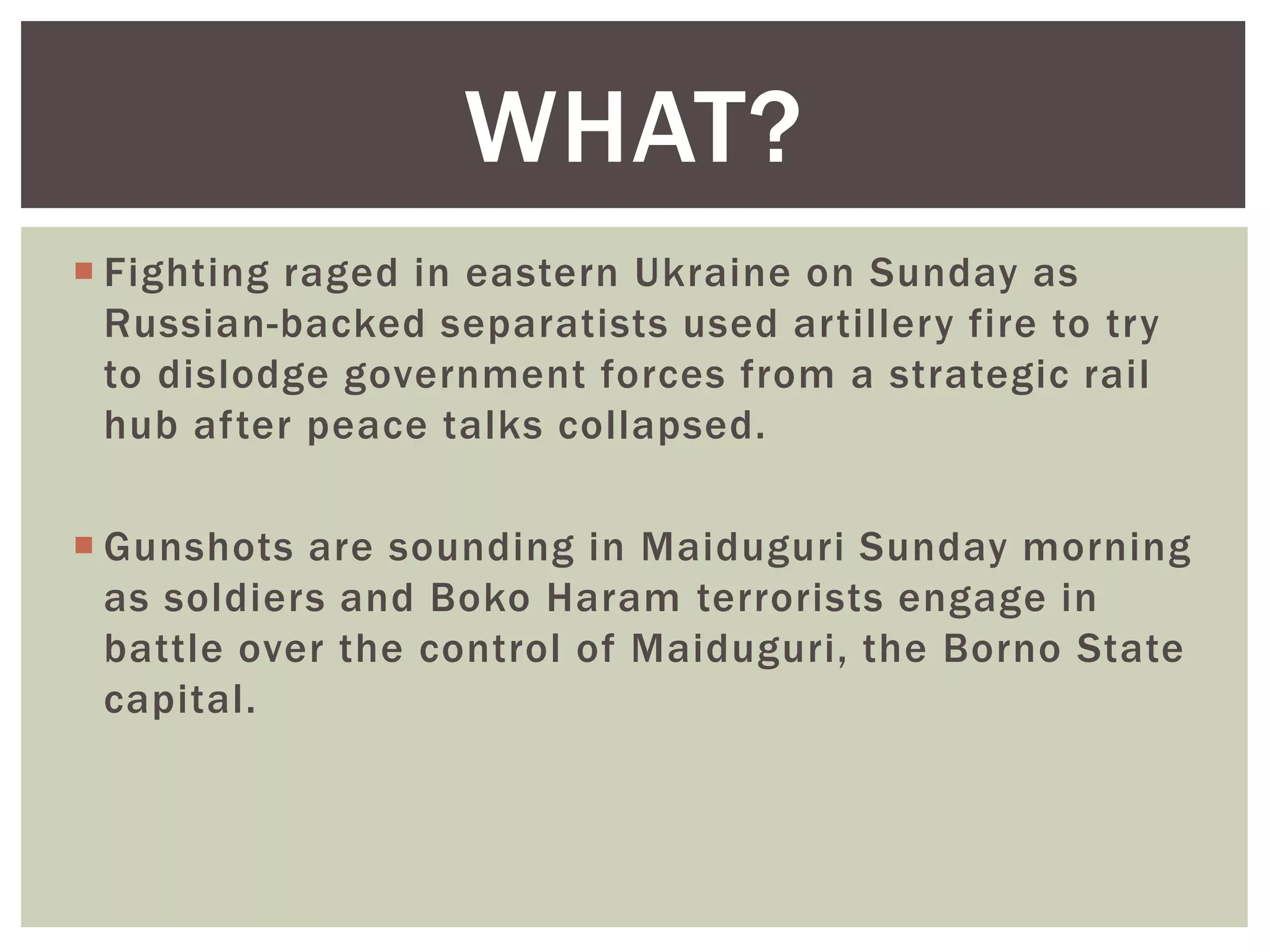  Fighting raged in eastern Ukraine on Sunday as
Russian-backed separatists used artillery fire to try
to dislodge government forces from a strategic rail
hub after peace talks collapsed.
 Gunshots are sounding in Maiduguri Sunday morning
as soldiers and Boko Haram terrorists engage in
battle over the control of Maiduguri, the Borno State
capital.
WHAT?
 