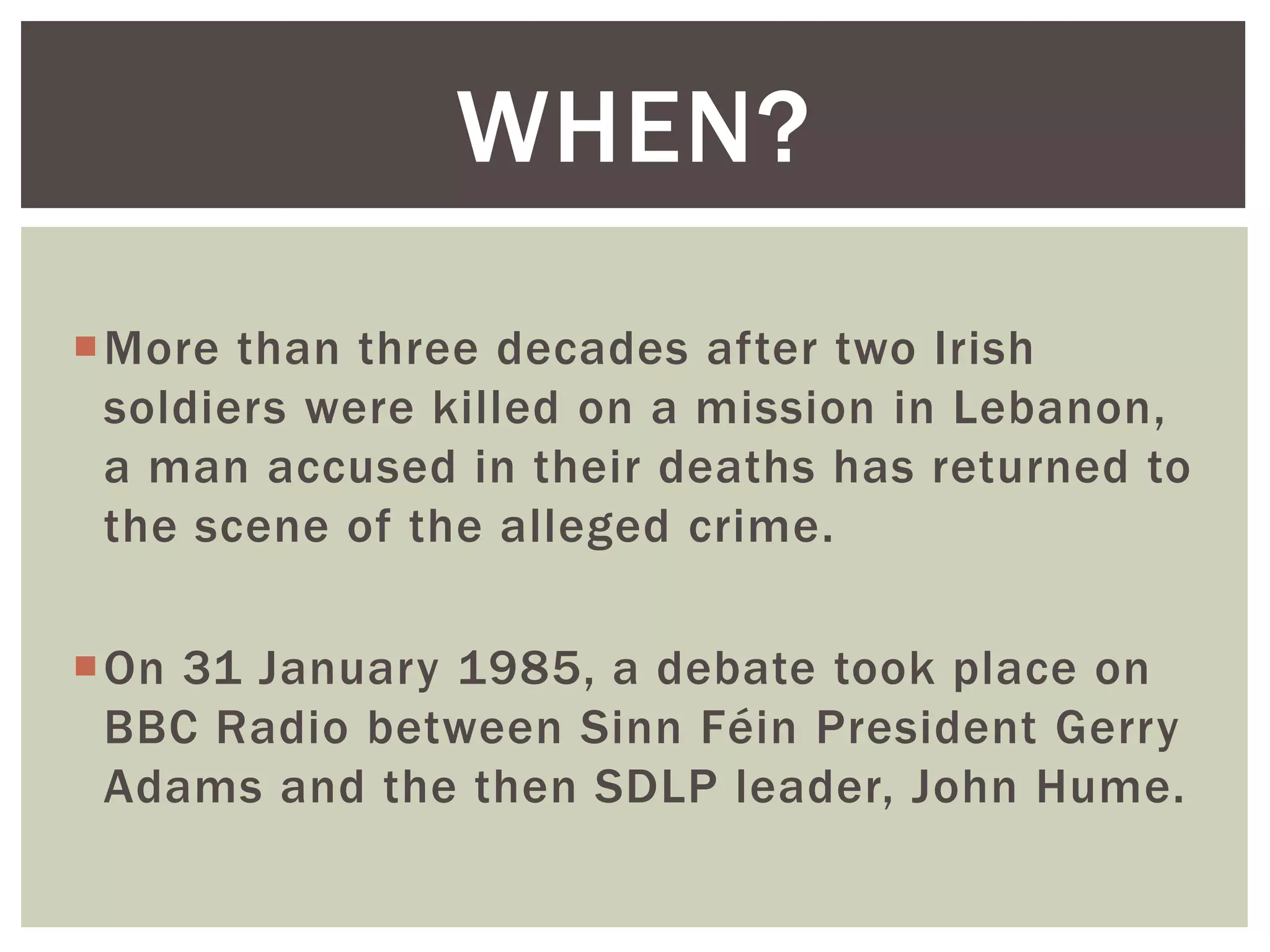 More than three decades after two Irish
soldiers were killed on a mission in Lebanon,
a man accused in their deaths has returned to
the scene of the alleged crime.
On 31 January 1985, a debate took place on
BBC Radio between Sinn Féin President Gerry
Adams and the then SDLP leader, John Hume.
WHEN?
 
