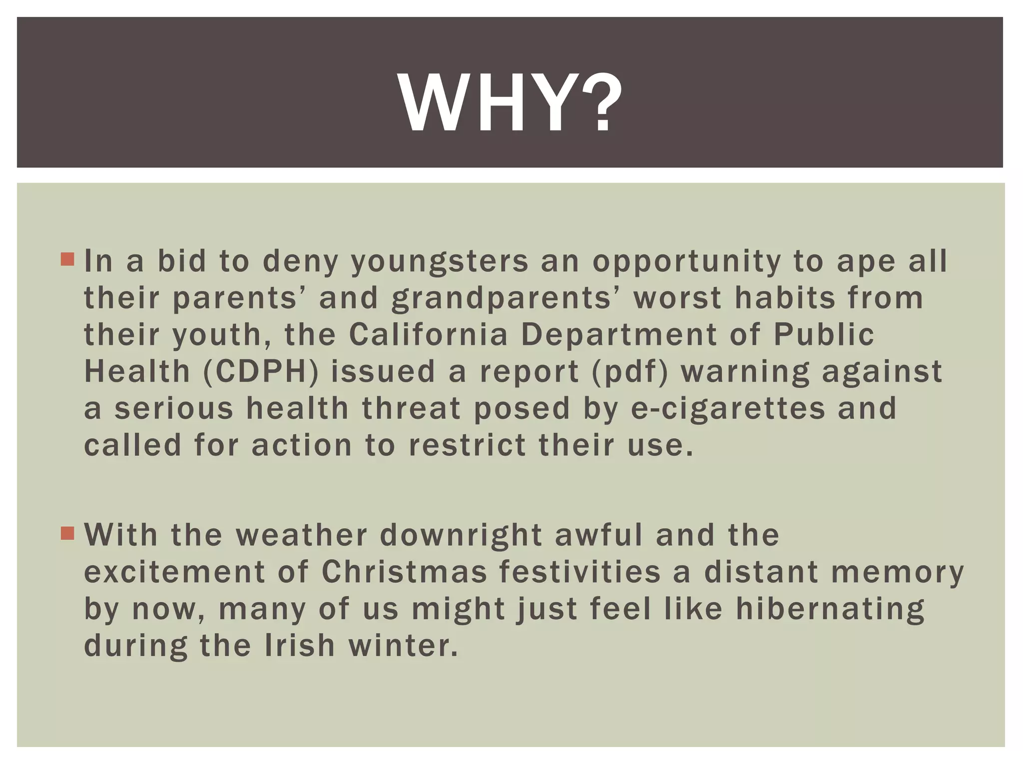  In a bid to deny youngsters an opportunity to ape all
their parents’ and grandparents’ worst habits from
their youth, the California Department of Public
Health (CDPH) issued a report (pdf) warning against
a serious health threat posed by e-cigarettes and
called for action to restrict their use.
 With the weather downright awful and the
excitement of Christmas festivities a distant memory
by now, many of us might just feel like hibernating
during the Irish winter.
WHY?
 