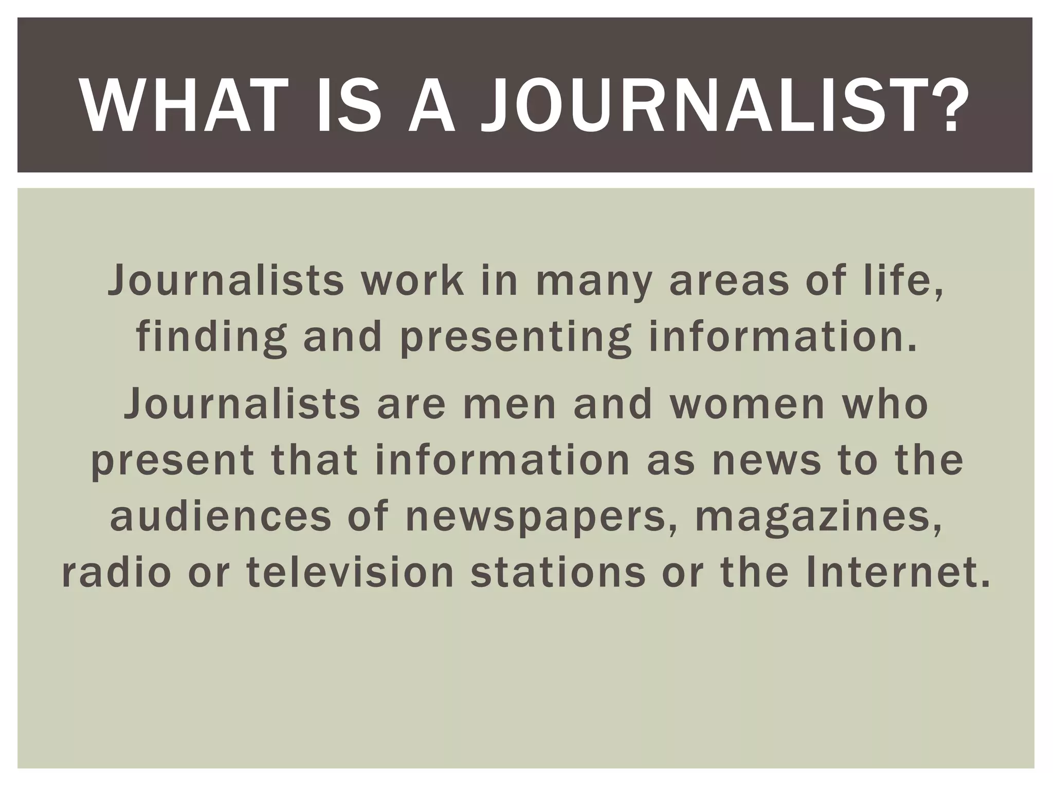 Journalists work in many areas of life,
finding and presenting information.
Journalists are men and women who
present that information as news to the
audiences of newspapers, magazines,
radio or television stations or the Internet.
WHAT IS A JOURNALIST?
 