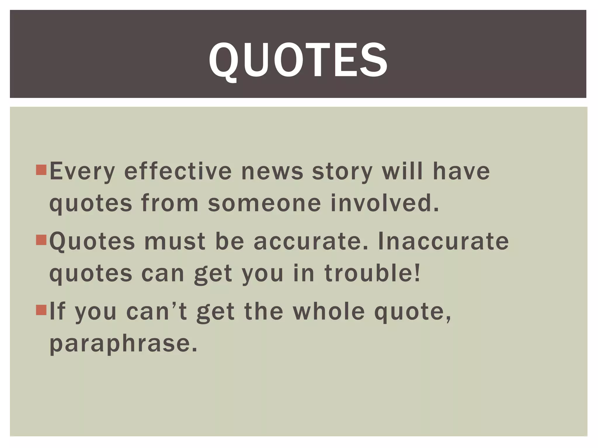 Every effective news story will have
quotes from someone involved.
Quotes must be accurate. Inaccurate
quotes can get you in trouble!
If you can’t get the whole quote,
paraphrase.
QUOTES
 
