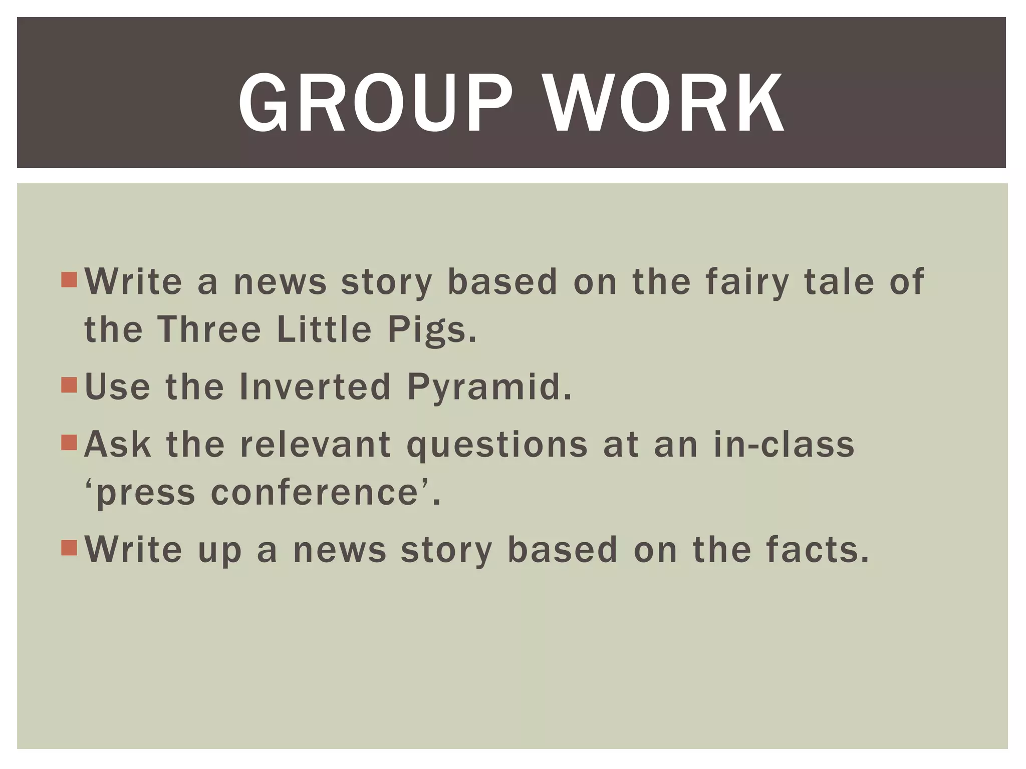Write a news story based on the fairy tale of
the Three Little Pigs.
Use the Inverted Pyramid.
Ask the relevant questions at an in-class
‘press conference’.
Write up a news story based on the facts.
GROUP WORK
 