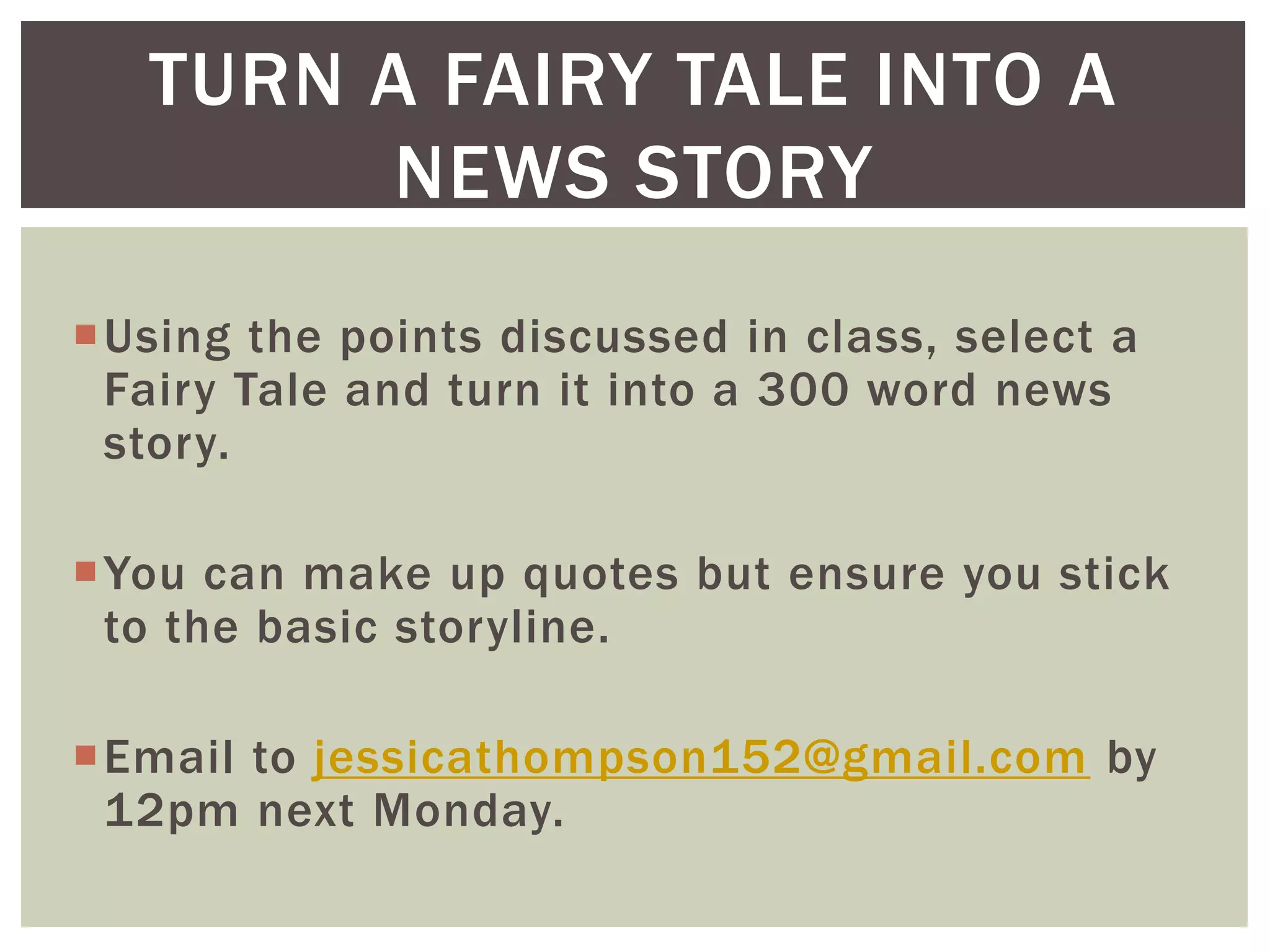 Using the points discussed in class, select a
Fairy Tale and turn it into a 300 word news
story.
You can make up quotes but ensure you stick
to the basic storyline.
Email to jessicathompson152@gmail.com by
12pm next Monday.
TURN A FAIRY TALE INTO A
NEWS STORY
 