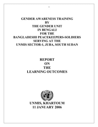 1
GENDER AWARENESS TRAINING
BY
THE GENDER UNIT
IN BENGALI
FOR THE
BANGLADESHI PEACEKEEPERS-SOLDIERS
SERVING AT THE
UNMIS SECTOR-1, JUBA, SOUTH SUDAN
REPORT
ON
THE
LEARNING OUTCOMES
UNMIS, KHARTOUM
11 JANUARY 2006
 