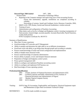 Onward Paper Mill Limited 1997 – 2006 
Position Held: Information Technology Officer 
 Reporting to the Computer manager and supervising users of the accounting System 
 Ensure that maintenance, upgrade, installations are completed according to 
schedule. 
 Networking of systems. Install and Configure Active Directory Controller, DNS, 
DHCP, LAN, VPN, Router, Switch and Network troubleshoot. wireless network 
 Training of users. 
 Administration and configuration of Peachtree Accounting. 
 Other duties such as Involve in Budget and Budgetary control, Assisting in preparation of 
final accounts, General ledger, accounts payable, Accounts Receivable, Payroll functions, 
weekly bank position. 
NYSC Exemption Certificate No. 00158715 
Summary of Qualifications 
· More than 14 years experience 
· Good knowledge of IT networks and IT Management 
· Ability to prepare and determine the right cable to use at different circumstances 
· Good team work with ability to get things done through people and according to schedule. 
· Possess sound knowledge of router and switch configuration and implementation 
· Ability to handle minor electrical works 
· Possess sound knowledge of corporate administration 
· Possess ability to prepare, review and interpret financial statement 
· Preparation of budget and budgetary control system. 
· Posses general management skill 
· Ability to configure and implement Peachtree accounting system 
· Ability to configure and implement SAP business one 
· Brief knowledge of Linux operating systems 
Professional Qualifications 
2002 Finalist, Institute of Chartered Secretaries and Administrators (UK) 
2001 Certified Corporate and Public Administrator (CPA), Institute of 
Chartered Secretaries and Administrators of Nigeria 
1997 Member Nigeria Computer Society 
2008 ACCA Student 
Training: SAP B, Sage 50 Accounting, Employability and Enterprise, Electrical Equipment repair 
and Maintenance (Lagos State Government Technical College 
REFERRENCE It will be made available on request 
