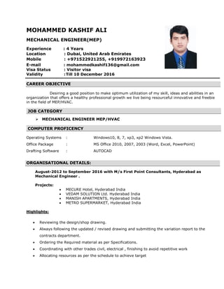 MOHAMMED KASHIF ALI
MECHANICAL ENGINEER(MEP)
Experience : 4 Years
Location : Dubai, United Arab Emirates
Mobile : +971522921255, +919972163923
E-mail : mohammedkashif136@gmail.com
Visa Status : Visitor visa
Validity :Till 10 December 2016
CAREER OBJECTIVE
Desiring a good position to make optimum utilization of my skill, ideas and abilities in an
organization that offers a healthy professional growth we live being resourceful innovative and freebie
in the field of MEP/HVAC.
JOB CATEGORY

 MECHANICAL ENGINEER MEP/HVAC
COMPUTER PROFICENCY
Operating Systems : Windows10, 8, 7, xp3, xp2 Windows Vista.
Office Package : MS Office 2010, 2007, 2003 (Word, Excel, PowerPoint)
Drafting Software : AUTOCAD
ORGANISATIONAL DETAILS:
August-2012 to September 2016 with M/s First Point Consultants, Hyderabad as
Mechanical Engineer .
Projects:
 MECURE Hotel, Hyderabad India
 VEDAM SOLUTION Ltd. Hyderabad India
 MANISH APARTMENTS, Hyderabad India
 METRO SUPERMARKET, Hyderabad India
Highlights:
 Reviewing the design/shop drawing.
 Always following the updated / revised drawing and submitting the variation report to the
contracts department.
 Ordering the Required material as per Specifications.
 Coordinating with other trades civil, electrical , finishing to avoid repetitive work
 Allocating resources as per the schedule to achieve target
 