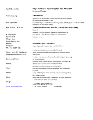 Tactful & articulate Indijoe (BJNGroup) - Hyderabad (April 2006 - March 2008
RestaurantManager
Problem solving Acheivements
Joined as a F&B Executive and was promoted as a Restaurant Manager
for both Indijoe and Aromas of China
Well Organized Recorded the highest sale for the month averaging 1,54,650 / day for the month of Jan 2008
which is still the highest sale till date.
PERSONAL DETAILS Taj Bengal Five Star hotel - Kolkata ( February1997 - March 2006)
Steward
Worked as a steward and highly indebted for exposing me to the
K. SairamIyer hotel industry. Learnt the basics and also the willingness and
Country Club attitude to serve.
MysoreRoad
On Big Banyan Tree
Kengeri KEY COMPETENCIESAND SKILLS
Bangalore Responding quickly to any changing market conditions
Mb: +91 7032724726
Creating positive working environment for hotel staff
FathersnameSri . S.Kalyanam Taking prompt, decisive and corrective action to rectifyclub or staff
Age40 years (18th jan 1973) shortcomings
Creating a cross- trained and motivated work force capable of meeting
LanguagesKnown the highest standards
Financially astute with the ability to control budgets , stocks and P&L.
English Ability to spot issues and opportunities before others
Active team member with self drive and motivation
Hindi Possessing knowledge of all relevant software & hotel management
IT systems
Bengali Acting with the highest ethical standards, and always treating others
fairly and with respect
Tamil Willing to be accountable, liable & answerable for actions & decisions.
A hands on manger able to lead by example
Telugu
ACADEMIC QUALIFICATIONS
sairam_iyer73@yahoo.com B. Com Calcutta University ( 1994-1996)
 