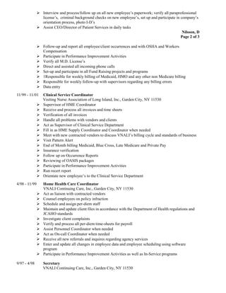  Interview and process/follow up on all new employee’s paperwork; verify all paraprofessional
license’s, criminal background checks on new employee’s, set up and participate in company’s
orientation process, photo I-D’s
 Assist CEO/Director of Patient Services in daily tasks
Nilsson, D
Page 2 of 3
 Follow-up and report all employee/client occurrences and with OSHA and Workers
Compensation
 Participate in Performance Improvement Activities
 Verify all M.D. License’s
 Direct and assisted all incoming phone calls
 Set-up and participate in all Fund Raising projects and programs
 1Responsible for weekly billing of Medicaid, HMO and any other non Medicare billing
 Responsible for weekly follow-up with supervisors regarding any billing errors
 Data entry
11/99 - 11/01 Clinical Service Coordinator
Visiting Nurse Association of Long Island, Inc., Garden City, NY 11530
 Supervisor of HME Coordinator
 Receive and process all invoices and time sheets
 Verification of all invoices
 Handle all problems with vendors and clients
 Act as Supervisor of Clinical Service Department
 Fill in as HME Supply Coordinator and Coordinator when needed
 Meet with new contracted vendors to discuss VNALI’s billing cycle and standards of business
 Visit Pattern Alert
 End of Month billing Medicaid, Blue Cross, Late Medicare and Private Pay
 Insurance verification
 Follow up on Occurrence Reports
 Reviewing of OASIS packages
 Participate in Performance Improvement Activities
 Run recert report
 Orientate new employee’s to the Clinical Service Department
4/98 - 11/99 Home Health Care Coordinator
VNALI Continuing Care, Inc., Garden City, NY 11530
 Act as liaison with contracted vendors
 Counsel employees on policy infraction
 Schedule and assign per-diem staff
 Maintain and update client files in accordance with the Department of Health regulations and
JCAHO standards
 Investigate client complaints
 Verify and process all per-diem time-sheets for payroll
 Assist Personnel Coordinator when needed
 Act as On-call Coordinator when needed
 Receive all new referrals and inquires regarding agency services
 Enter and update all changes in employee data and employee scheduling using software
program
 Participate in Performance Improvement Activities as well as In-Service programs
9/97 - 4/98 Secretary
VNALI Continuing Care, Inc., Garden City, NY 11530
 