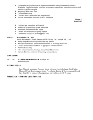  Performed a variety of secretarial assignments including transcribing meeting minutes,
developing visual presentation materials, preparing correspondence, maintaining contract, and
updating procedure manuals
 Maintained department files
 Performed data entry
 Processed agency’s incoming and outgoing mail
 Tracked maintenance and repair of office equipment
Nilsson, D
Page 3 of 3
 Processed and transmitted ADP payroll
 Assisted in the processing of new employees
 Maintained account receivable ledger
 Ordered and maintained all agency supplies
 Directed and assisted all incoming phone calls
9/94 - 9/97 Receptionist/File Clerk
Curtis, Zaklukiewicz, Vasile, Devine and McElhenny, Esq., Merrick, NY 11566
 Set up and processed correspondence for new lawsuits
 Answered switchboard, screened and transferred all incoming phone calls
 Greeted clients and escorted them to appropriate conference rooms
 Performed data entry
 Filed correspondences, pleadings, transcripts and discoveries
 Opened, dated and numbered all incoming correspondence
EDUCATION:
1983 - 1992 WANTAGH HIGH SCHOOL, Wantagh, NY
Business Studies
SPECIAL SKILLS:
Type 70 words per minute, Computer literate in Patron – Lewis Software, WordPerfect,
Microsoft Word, Excel , Access, Visio, Power Point, Internet & Web research skills and
have the ability to use most office equipment and troubleshoot with IT issues.
REFERENCE FURNISHED UPON REQUEST
 