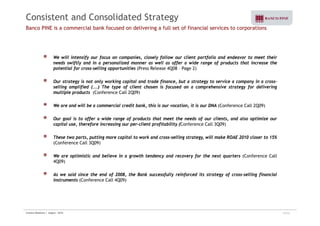 Consistent and Consolidated Strategy 
Banco PINE is a commercial bank focused on delivering a full set of financial services to corporations 
We will intensify our focus on companies, closely follow our client portfolio and endeavor to meet their 
needs swiftly and in a personalized manner as well as offer a wide range of products that increase the 
potential for cross-selling opportunities (Press Release 4Q08 – Page 2) 
Our strategy is not only working capital and trade finance, but a strategy to service a company in a cross-selling 
amplified (...) The type of client chosen is focused on a comprehensive strategy for delivering 
multiple products (Conference Call 2Q09) 
We are and will be a commercial credit bank, this is our vocation, it is our DNA (Conference Call 2Q09) 
Our goal is to offer a wide range of products that meet the needs of our clients, and also optimize our 
capital use, therefore increasing our per-client profitability (Conference Call 3Q09) 
These two parts, putting more capital to work and cross-selling strategy, will make ROAE 2010 closer to 15% 
(Conference Call 3Q09) 
We are optimistic and believe in a growth tendency and recovery for the next quarters (Conference Call 
4Q09) 
As we said since the end of 2008, the Bank successfully reinforced its strategy of cross-selling financial 
instruments (Conference Call 4Q09) 
Investor Relations | August - 2010 13/32 
 