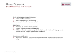 Human Resources 
Banco PINE’s employees are its main assets 
Performance Management and Recognition 
Culture based on meritocracy 
100% of employees profit sharing eligible 
Semiannual individual performance evaluation 
Qualification 
Monitoring the potential of each employee 
The Bank provides continuous training actions 
PINE University: programs to encourage the development, with incentives for language courses 
and short-duration, graduate, MBA programs, among other 
Compensation and Benefits 
Meritocracy : semiannual bonus programs aligned to the Bank's strategy, by encouraging cross-selling 
Investor Relations | August - 2010 20/32 
 