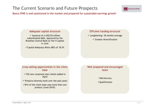 The Current Scenario and Future Prospects 
Banco PINE is well positioned in the market and prepared for sustainable earnings growth 
Adequate capital structure 
9 Issuance of a US$125 million 
subordinated debt, approved by the 
Brazilian Central Bank as Tier II capital 
Efficient funding structure 
9 Lengthening: 18 months average 
9 Greater diversification 
in June 
9Capital Adequacy Ratio (BIS) of 18.5% 
Cross selling opportunities in the client 
Well prepared and encouraged 
team 
9Meritocracy 
Cross-base 
9102 new corporate loan clients added in 
2Q10 y 
9Qualification 
9 Products diversity built over the past years 
981% of the client base uses more than one 
product (June/2010) 
Investor Relations | August - 2010 21/32 
 