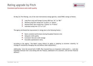 Rating upgrade by Fitch 
Consistent performance and credit quality 
On May 24, Fitch Ratings, one of the main international ratings agencies, raised PINE's ratings as follows: 
Long-Term Local and Foreign Currency IDR from “B+” to “BB-” 
National Long-Term rating from “A-(bra)” to “A(bra)” 
National Short-Term rating from “F2(bra)” to “F1(bra)” 
Individual rating from “D” to “C/D” 
The agency attributed the improvement in ratings due to the following factors : 
Bank's consistent performance during the global financial crisis 
Adequate credit quality 
Consistent risks and credit manage 
Favorable capitalization ratios 
According to the agency, “the Bank’s rating reflects its agility in adapting to economic volatility, its 
strategy of consistently managing risks and balance sheet adjustments”. 
Additionally, "since the second half of 2009, Pine resumed focus on Corporate credit growth (...) and also 
expanded revenues from cross-selling with the Treasury, addressed to its customers, and services financial 
advisory”. 
Investor Relations | August - 2010 29/32 
 