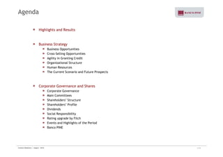 Agenda 
Highlights and Results 
Business Strategy 
Business Opportunities 
Cross-Selling Opportunities 
Agility in Granting Credit 
Organizational Structure 
Human Resources 
The Current Scenario and Future Prospects 
Corporate Governance and Shares 
Corporate Governance 
Main Committees 
Shareholders’ Structure 
Shareholders’ Profile 
Dividends 
Social Responsibility 
Rating upgrade by Fitch 
Events and Highlights of the Period 
Banco PINE 
Investor Relations | August - 2010 3/32 
 