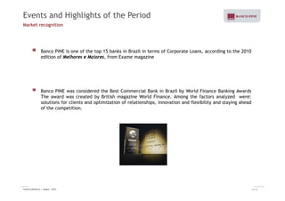 Events and Highlights of the Period 
Market recognition 
Banco PINE is one of the top 15 banks in Brazil in terms of Corporate Loans, according to the 2010 
edition of Melhores e Maiores, from Exame magazine 
Banco PINE was considered the Best Commercial Bank in Brazil by World Finance Banking Awards 
The award was created by British magazine World Finance. Among the factors analyzed were: 
solutions for clients and optimization of relationships, innovation and flexibility and staying ahead 
of the competition. 
Investor Relations | August - 2010 30/32 
 